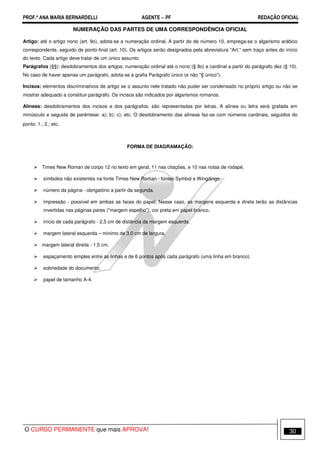 PROF.ª ANA MARIA BERNARDELLI AGENTE − PF REDAÇÃO OFICIAL 
NUMERAÇÃO DAS PARTES DE UMA CORRESPONDÊNCIA OFICIAL 
Artigo: até o artigo nono (art. 9o), adota-se a numeração ordinal. A partir do de número 10, emprega-se o algarismo arábico 
correspondente, seguido de ponto-final (art. 10). Os artigos serão designados pela abreviatura Art. sem traço antes do início 
do texto. Cada artigo deve tratar de um único assunto. 
Parágrafos (§§): desdobramentos dos artigos; numeração ordinal até o nono (§ 9o) e cardinal a partir do parágrafo dez (§ 10). 
No caso de haver apenas um parágrafo, adota-se a grafia Parágrafo único (e não § único). 
Incisos: elementos discriminativos de artigo se o assunto nele tratado não puder ser condensado no próprio artigo ou não se 
mostrar adequado a constituir parágrafo. Os incisos são indicados por algarismos romanos. 
Alíneas: desdobramentos dos incisos e dos parágrafos; são representadas por letras. A alínea ou letra será grafada em 
minúsculo e seguida de parêntese: a); b); c); etc. O desdobramento das alíneas faz-se com números cardinais, seguidos do 
ponto: 1.; 2.; etc. 
FORMA DE DIAGRAMAÇÃO: 
 Times New Roman de corpo 12 no texto em geral, 11 nas citações, e 10 nas notas de rodapé. 
 símbolos não existentes na fonte Times New Roman - fontes Symbol e Wingdings. 
 número da página - obrigatório a partir da segunda. 
 impressão - possível em ambas as faces do papel; Nesse caso, as margens esquerda e direta terão as distâncias 
invertidas nas páginas pares (margem espelho); cor preta em papel branco. 
 início de cada parágrafo - 2,5 cm de distância da margem esquerda. 
 margem lateral esquerda – mínimo de 3,0 cm de largura. 
 margem lateral direita - 1,5 cm. 
 espaçamento simples entre as linhas e de 6 pontos após cada parágrafo (uma linha em branco). 
 sobriedade do documento. 
 papel de tamanho A-4. 
O CURSO PERMANENTE que mais APROVA! 30 
 