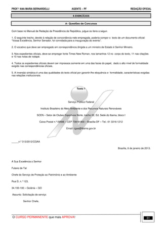 PROF.ª ANA MARIA BERNARDELLI AGENTE − PF REDAÇÃO OFICIAL 
4-EXERCÍCIOS 
A- Questões de Concursos 
Com base no Manual de Redação da Presidência da República, julgue os itens a seguir. 
1. O seguinte trecho, devido à relação de concordância nele empregada, poderia compor o texto de um documento oficial: 
“Vossa Excelência, Senhor Senador, foi convidada para a inauguração do evento”. 
2. O vocativo que deve ser empregado em correspondência dirigida a um ministro de Estado é Senhor Ministro. 
3. Nos expedientes oficiais, deve-se empregar fonte Times New Roman, nos tamanhos 12 no corpo do texto, 11 nas citações 
e 10 nas notas de rodapé. 
4. Todos os expedientes oficiais devem ser impressos somente em uma das faces do papel, dado o alto nível de formalidade 
exigido nas correspondências oficiais. 
5. A inversão sintática é uma das qualidades do texto oficial por garantir-lhe eloquência e formalidade, características exigidas 
nas relações institucionais. 
Texto 1 
Serviço Público Federal 
Instituto Brasileiro do Meio Ambiente e dos Recursos Naturais Renováveis 
SCEN – Setor de Clubes Esportivos Norte, trecho 02, Ed. Sede do Ibama, bloco I 
Caixa Postal n.º 09566 – CEP 70818-900 – Brasília-DF – Tel.: 61 3316-1212 
Email: cgaa@ibama.gov.br 
_____n.º 313/2012/CGAA 
Brasília, 6 de janeiro de 2013. 
A Sua Excelência o Senhor 
Fulano de Tal 
Chefe do Serviço de Proteção ao Patrimônio e ao Ambiente 
Rua D, n.° 123, 
34.100-100 – Goiânia – GO 
Assunto: Solicitação de serviço 
Senhor Chefe, 
O CURSO PERMANENTE que mais APROVA! 31 
 