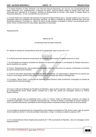 PROF.ª ANA MARIA BERNARDELLI AGENTE − PF REDAÇÃO OFICIAL 
1. O Instituto Brasileiro do Meio Ambiente e dos Recursos Naturais Renováveis, por meio de sua Coordenação-Geral de 
Ações Ambientais, vem, respeitosamente, à presença de Vossa Senhoria solicitar cessão do espaço físico, bem como 
autorização para realização do X Congresso Brasileiro de Biodiversidade do Cerrado, nesta capital, no Espaço Aberto do 
Parque das Nascentes, no dia 12 de dezembro do corrente ano. 
2. O evento destina-se à discussão das diretrizes do Programa de Meio Ambiente para o Cerrado brasileiro, que conta com a 
participação efetiva da sociedade civil organizada, sobretudo de ONGs e entidades de proteção ambiental, bem como das 
secretarias estaduais e municipais no entorno do bioma cerrado brasileiro, convidadas a oferecer sua contribuição para o 
evento. Certos do deferimento do nosso pedido, aguardamos a autorização. 
Respeitosamente, 
Beltrano de Tal 
Coordenação-Geral de Ações Ambientais 
Em relação ao exemplo de correspondência oficial acima apresentado, julgue os itens de 6 a 10. 
6. O referido documento apresenta características de formatação, padronização e finalidade típicas de um aviso. 
7. As informações do remetente constantes do cabeçalho do documento respeitam a normatização da redação oficial para o 
tipo de expediente em questão. 
8. O fecho, “Respeitosamente”, está corretamente empregado, visto que o documento em apareço é endereçado a autoridade 
de mesma hierarquia da do remetente. 
9. O texto do documento apresentado está adequadamente desenvolvido, com apresentação e detalhamento do assunto que 
motivou a comunicação, de forma clara, direta e concisa, e com conclusão que reitera a solicitação feita. 
10. O vocativo, “Senhor Chefe”, e o pronome de tratamento “Vossa Senhoria” estão corretamente empregados no exemplo de 
correspondência oficial apresentado. 
Com base no Manual de Redação da Presidência da República, julgue os itens seguintes, relativos ao formato e à linguagem 
de correspondências oficiais. Nesse sentido, considere que a sigla TSE, sempre que empregada, refere-se ao Tribunal 
Superior Eleitoral. 
11. O formato adotado para os expedientes ofício e aviso é o mesmo. Ambos se diferenciam, entretanto, em relação ao 
remetente e destinatário. O aviso é expedido exclusivamente por ministros de Estado a autoridades da mesma hierarquia; o 
ofício é expedido pelas demais autoridades da administração pública a empresas privadas, para tratar de assuntos oficiais. 
12. No envelope de endereçamento de correspondência oficial dirigida ao presidente do TSE, devem constar, além do vocativo 
A Sua Excelência o Senhor, o nome da autoridade destinatária, o cargo e o endereço completo ou apenas o CEP. 
13. Em correspondências oficiais dirigidas pelo presidente do T TSE ao presidente da República, deve ser empregado o fecho 
Respeitosamente. 
O CURSO PERMANENTE que mais APROVA! 32 
 