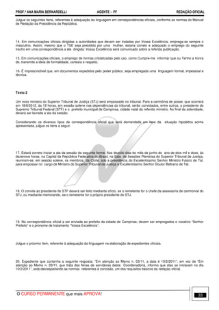 PROF.ª ANA MARIA BERNARDELLI AGENTE − PF REDAÇÃO OFICIAL 
Julgue os seguintes itens, referentes à adequação da linguagem em correspondências oficiais, conforme as normas do Manual 
de Redação da Presidência da República. 
14. Em comunicações oficiais dirigidas a autoridades que devam ser tratadas por Vossa Excelência, emprega-se sempre o 
masculino. Assim, mesmo que o TSE seja presidido por uma mulher, estaria correto e adequado o emprego do seguinte 
trecho em uma correspondência a ela dirigida: Vossa Excelência será comunicado sobre a referida publicação. 
15. Em comunicações oficiais, o emprego de formas cristalizadas pelo uso, como Cumpre-me informar que ou Tenho a honra 
de, transmite a ideia de formalidade, cortesia e respeito. 
16. É imprescindível que, em documentos expedidos pelo poder público, seja empregada uma linguagem formal, impessoal e 
técnica. 
Texto 2 
Um novo ministro do Superior Tribunal de Justiça (STJ) será empossado no tribunal. Para a cerimônia de posse, que ocorrerá 
em 18/6/2012, às 19 horas, em sessão solene nas dependências do tribunal, serão convidados, entre outros, o presidente do 
Supremo Tribunal Federal (STF) e o prefeito municipal de Campinas, cidade natal do referido ministro. Ao final da solenidade, 
deverá ser lavrada a ata da sessão. 
Considerando os diversos tipos de correspondência oficial que será demandada em face da situação hipotética acima 
apresentada, julgue os itens a seguir. 
17. Estará correto iniciar a ata da sessão da seguinte forma: Aos dezoito dias do mês de junho do ano de dois mil e doze, às 
dezenove horas, na Capital da República Federativa do Brasil, na Sala de Sessões Plenárias do Superior Tribunal de Justiça, 
reuniram-se, em sessão solene, os membros da Corte, sob a presidência do Excelentíssimo Senhor Ministro Fulano de Tal, 
para empossar no cargo de Ministro do Superior Tribunal de Justiça o Excelentíssimo Senhor Doutor Beltrano de Tal. 
18. O convite ao presidente do STF deverá ser feito mediante ofício, se o remetente for o chefe da assessoria de cerimonial do 
STJ, ou mediante memorando, se o remetente for o próprio presidente do STJ. 
19. Na correspondência oficial a ser enviada ao prefeito da cidade de Campinas, devem ser empregados o vocativo “Senhor 
Prefeito” e o pronome de tratamento “Vossa Excelência”. 
Julgue o próximo item, referente à adequação da linguagem na elaboração de expedientes oficiais. 
20. Expediente que contenha a seguinte resposta: “Em atenção ao Memo n. 03/11, a data é 10/2/2011”, em vez de “Em 
atenção ao Memo n. 03/11, que trata das férias de servidores desta Coordenadoria, informo que elas se iniciaram no dia 
10/2/2011”, está desrespeitando as normas referentes à concisão, um dos requisitos básicos da redação oficial. 
O CURSO PERMANENTE que mais APROVA! 33 
 