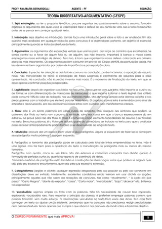 PROF.ª ANA MARIA BERNARDELLI AGENTE − PF REDAÇÃO 
TEORIA DISSERTATIVO-ARGUMENTATIVO (CESPE) 
1. Seja estrategista: ao ler a proposta temática, procure organizar seu posicionamento sobre o assunto. Também 
organize os argumentos dos quais você se valerá para fazer a defesa do seu ponto de vista. Isso é feito no rascunho 
antes de se pensar em começar qualquer texto. 
2. Introdução: seja objetivo na introdução. Jamais faça uma introdução geral sobre o fato a ser analisado. Um dos 
quesitos mais avaliados em qualquer redação para concursos é a objetividade; portanto, ser objetivo é essencial, 
principalmente quando se trata da abertura do texto. 
3. Argumentos: os argumentos são exposições verbais que usamos para dar força ao caminho que escolhemos. Se 
somos contra ou a favor de algum fato ou de alguém, isso não importa. Importará à banca o modo como 
empregamos nossa estratégia de defesa. Para isso, é bom que organizemos nossa defesa, colocando em primeiro 
plano as mais importantes. Os argumentos podem consumir em provas do Cespe até90% da pontuação válida. Por 
isso devem ser bem organizados por ordem de importância e por exposição clara. 
4. Conclusão: é preciso ter atenção a dois fatores comuns na conclusão, porém incorretos: a aparição de assunto 
novo, não mencionado no texto; a construção de frases subjetivas e continentes de soluções para o caso 
apresentado. Na conclusão, não é preciso inventar mais nada. É o momento de finalização do texto, em que se 
deve apenas confirmar posições já exploradas. 
5. Legibilidade: depois de organizar suas ideias no rascunho, preocupe-se com sua letra. Não importa se cursiva ou 
de forma; se com diferenciação de maiúsculas ou minúsculas; o que importa é tornar o texto legível. Esse critério 
pode consumir 10% do valor da redação, nos seus menores males. Mas devemos sempre estar atentos ao leitor e nos 
preocuparmos com o trabalho que ele terá para ler nosso texto. O capricho com a letra é entendido como sinal de 
empatia e preocupação, por isso escrevamos nossas letras com cuidado para manifestarmos clareza. 
6. Título: este é um ponto polêmico em vários cursos de redação. Mas asseguro aos senhores que podem, se 
quiserem, dar título ao texto num concurso à vontade, salvo nos casos em que a banca expressamente diz em 
edital ou na prova para não dar título. O título é conhecido como elemento topicalizador do assunto a ser tratado 
no texto. Em outras palavras, é o título que adianta parte do conteúdo a ser tratado no texto para que o avaliador 
possa receber antecipadamente parte da ideia a ser desenvolvida ao longo do texto. 
7. Tabulação: procure dar um espaço bem visível a seus parágrafos. Alguns se esquecem de fazer isso e começam 
seus parágrafos muito próximos à margem esquerda. 
8. Parágrafos: o tamanho dos parágrafos pode ser calculado pelo total de linhas empreendidas no texto. Não é 
uma rigidez, mas faz bem para a aparência do texto a manutenção de parágrafos mais ou menos do mesmo 
tamanho. 
Parágrafos com quatro, cinco ou seis linhas não são extensos e costumam comportar boa divisão quanto à 
formação de períodos curtos ou quanto ao aspecto de coerência de ideias. 
Tamanho mediano de parágrafos evita também a construção de ideias vagas, estas que podem se originar quer 
seja pelo seu excessivo encurtamento, quer seja pela sua excessiva extensão. 
9. Coloquialismos: jargões e clichês: qualquer expressão desgastada pelo uso popular ou pelo uso constante em 
dissertações deve ser evitada. Infelizmente, excelentes candidatos ainda teimam em usar clichês ou jargões, 
principalmente aqueles que não saem das redações de concursos, tais como “atualmente”, “ a cada dia que 
passa”, “Carta Magna”, “diante do exposto”, “coisa”, “Carta maior”, “morosidade”, “bojo”,“alicerce” etc. Evitemos 
tais expressões! 
10. Vocabulário: sejamos simples no trato com as palavras. Não há necessidade de causar boa impressão, 
explorando vocabulário raro. Para respeitar o princípio da clareza, é preferível empregar palavras comuns que 
possam transmitir, sem muito esforço, as informações veiculadas no texto.Com essas dez dicas, fica mais fácil 
começar um texto ou ajustar um já existente. Lembrando que no concurso não precisamos redigir preciosidades 
nem primores textuais, temos apenas que cumprir o que abanca nos propuser, de modo claro e bastante objetivo. 
O CURSO PERMANENTE que mais APROVA! 9 
 