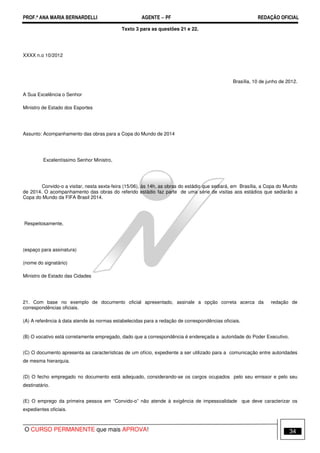 PROF.ª ANA MARIA BERNARDELLI AGENTE − PF REDAÇÃO OFICIAL 
Texto 3 para as questões 21 e 22. 
XXXX n.o 10/2012 
Brasília, 10 de junho de 2012. 
A Sua Excelência o Senhor 
Ministro de Estado dos Esportes 
Assunto: Acompanhamento das obras para a Copa do Mundo de 2014 
Excelentíssimo Senhor Ministro, 
Convido-o a visitar, nesta sexta-feira (15/06), às 14h, as obras do estádio que sediará, em Brasília, a Copa do Mundo 
de 2014. O acompanhamento das obras do referido estádio faz parte de uma série de visitas aos estádios que sediarão a 
Copa do Mundo da FIFA Brasil 2014. 
Respeitosamente, 
(espaço para assinatura) 
(nome do signatário) 
Ministro de Estado das Cidades 
21. Com base no exemplo de documento oficial apresentado, assinale a opção correta acerca da redação de 
correspondências oficiais. 
(A) A referência à data atende às normas estabelecidas para a redação de correspondências oficiais. 
(B) O vocativo está corretamente empregado, dado que a correspondência é endereçada a autoridade do Poder Executivo. 
(C) O documento apresenta as características de um ofício, expediente a ser utilizado para a comunicação entre autoridades 
de mesma hierarquia. 
(D) O fecho empregado no documento está adequado, considerando-se os cargos ocupados pelo seu emissor e pelo seu 
destinatário. 
(E) O emprego da primeira pessoa em “Convido-o” não atende à exigência de impessoalidade que deve caracterizar os 
expedientes oficiais. 
O CURSO PERMANENTE que mais APROVA! 34 
 