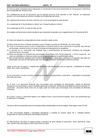 PROF.ª ANA MARIA BERNARDELLI AGENTE − PF REDAÇÃO OFICIAL 
22. Entre as ações necessárias para a adequação ou manutenção do documento apresentado às normas gerais e específicas 
das correspondências oficiais se inclui 
(A) o detalhamento do teor do documento, que foi expresso de forma muito resumida no item “Assunto”, em desacordo, 
portanto, com os princípios que orientam a redação de correspondências oficiais. 
(B) o deslocamento do fecho, de modo a alinhá-lo com o início do parágrafo do corpo do texto. 
(C) a substituição de “A Sua Excelência o Senhor” por A Vossa Excelência o Senhor. 
(D) a substituição de FIFA, no corpo do texto, por fifa. 
(E) a inserção, ao final do texto, do local e da data em que o documento foi assinado, com a seguinte forma: Em 10 de junho de 2012. 
23. Acerca da redação de correspondências oficiais, assinale a opção correta: 
(A) Deve constar do ofício o endereço da pessoa a quem é dirigido, que deve ser identificada por nome e cargo. 
(B) Tanto no memorando quanto no aviso, é dispensável a inclusão do local em que o documento foi assinado, haja vista que 
tal informação, referente ao local, já consta no envelope de endereçamento do expediente. 
(C) A estrutura de um memorando cuja finalidade seja o encaminhamento de documentos compõe-se de introdução, 
desenvolvimento e conclusão. 
(D) Devem-se empregar na introdução das comunicações oficiais formas como Tenho a honra de... e Tenho o prazer de..., em 
razão da cordialidade e cortesia que devem pautar o tratamento pessoal na administração pública. 
(E) Nas correspondências expedidas pelo Presidente da República, é dispensável a assinatura do signatário logo após sua 
identificação, que deve ser feita apenas pelo nome do cargo: Presidente da República Federativa do Brasil. 
Julgue os itens que se seguem, a respeito das diferenças e das semelhanças entre as seguintes modalidades de redação 
oficial: ofício, aviso e memorando. 
24. No memorando, no aviso e no ofício, a presença do vocativo é imprescindível e, neste último, o destinatário é mencionado 
pelo cargo que ocupa. 
25. O ofício é um documento produzido para comunicação entre autoridades da administração pública de diferentes 
hierarquias e com particulares; o aviso é expedido apenas por ministros de Estado para autoridades de mesma hierarquia; e o 
memorando, documento oficial interno de um órgão, pode ser emitido para comunicação entre autoridades de diferentes 
hierarquias. 
26. O ofício, o aviso e o memorando seguem, com relação à forma, o que se denomina padrão ofício; uma característica que 
os diferencia é a finalidade. 
No que se refere às características das comunicações oficiais, previstas pelas normas de redação oficial, julgue os itens 27 e 28. 
27. Nas comunicações dirigidas a autoridades estrangeiras, o emprego do vocativo segue rito e tradições próprios, 
disciplinados em manual do Ministério das Relações Exteriores. 
28. Recomenda-se não deixar em página isolada a assinatura de quem expede um documento oficial, devendo-se, nesse 
caso, transferir para essa página a última frase anterior ao fecho. 
O CURSO PERMANENTE que mais APROVA! 35 
 