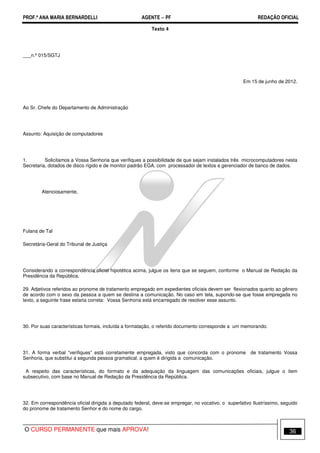 PROF.ª ANA MARIA BERNARDELLI AGENTE − PF REDAÇÃO OFICIAL 
Texto 4 
___n.º 015/SGTJ 
Em 15 de junho de 2012. 
Ao Sr. Chefe do Departamento de Administração 
Assunto: Aquisição de computadores 
1. Solicitamos a Vossa Senhoria que verifiques a possibilidade de que sejam instalados três microcomputadores nesta 
Secretaria, dotados de disco rígido e de monitor padrão EGA, com processador de textos e gerenciador de banco de dados. 
Atenciosamente, 
Fulana de Tal 
Secretária-Geral do Tribunal de Justiça 
Considerando a correspondência oficial hipotética acima, julgue os itens que se seguem, conforme o Manual de Redação da 
Presidência da República. 
29. Adjetivos referidos ao pronome de tratamento empregado em expedientes oficiais devem ser flexionados quanto ao gênero 
de acordo com o sexo da pessoa a quem se destina a comunicação. No caso em tela, supondo-se que fosse empregada no 
texto, a seguinte frase estaria correta: Vossa Senhoria está encarregado de resolver esse assunto. 
30. Por suas características formais, incluída a formatação, o referido documento corresponde a um memorando. 
31. A forma verbal “verifiques” está corretamente empregada, visto que concorda com o pronome de tratamento Vossa 
Senhoria, que substitui a segunda pessoa gramatical, a quem é dirigida a comunicação. 
A respeito das características, do formato e da adequação da linguagem das comunicações oficiais, julgue o item 
subsecutivo, com base no Manual de Redação da Presidência da República. 
32. Em correspondência oficial dirigida a deputado federal, deve-se empregar, no vocativo, o superlativo Ilustríssimo, seguido 
do pronome de tratamento Senhor e do nome do cargo. 
O CURSO PERMANENTE que mais APROVA! 36 
 