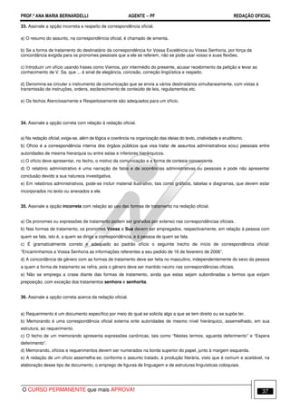 PROF.ª ANA MARIA BERNARDELLI AGENTE − PF REDAÇÃO OFICIAL 
33. Assinale a opção incorreta a respeito de correspondência oficial. 
a) O resumo do assunto, na correspondência oficial, é chamado de ementa. 
b) Se a forma de tratamento do destinatário da correspondência for Vossa Excelência ou Vossa Senhoria, por força da 
concordância exigida para os pronomes pessoais que a ele se referem, não se pode usar vosso e suas flexões. 
c) Introduzir um ofício usando frases como Viemos, por intermédio do presente, acusar recebimento da petição e levar ao 
conhecimento de V. Sa. que ... é sinal de elegância, concisão, correção lingüística e respeito. 
d) Denomina-se circular o instrumento de comunicação que se envia a vários destinatários simultaneamente, com vistas à 
transmissão de instruções, ordens, esclarecimento de conteúdo de leis, regulamentos etc. 
e) Os fechos Atenciosamente e Respeitosamente são adequados para um ofício. 
34. Assinale a opção correta com relação à redação oficial. 
a) Na redação oficial, exige-se, além de lógica e coerência na organização das ideias do texto, criatividade e eruditismo. 
b) Ofício é a correspondência interna dos órgãos públicos que visa tratar de assuntos administrativos e(ou) pessoais entre 
autoridades de mesma hierarquia ou entre estas e inferiores hierárquicos. 
c) O ofício deve apresentar, no fecho, o motivo da comunicação e a forma de cortesia conveniente. 
d) O relatório administrativo é uma narração de fatos e de ocorrências administrativas ou pessoais e pode não apresentar 
conclusão devido a sua natureza investigativa. 
e) Em relatórios administrativos, pode-se incluir material ilustrativo, tais como gráficos, tabelas e diagramas, que devem estar 
incorporados no texto ou anexados a ele. 
35. Assinale a opção incorreta com relação ao uso das formas de tratamento na redação oficial. 
a) Os pronomes ou expressões de tratamento podem ser grafados por extenso nas correspondências oficiais. 
b) Nas formas de tratamento, os pronomes Vossa e Sua devem ser empregados, respectivamente, em relação à pessoa com 
quem se fala, isto é, a quem se dirige a correspondência, e à pessoa de quem se fala. 
c) É gramaticalmente correto e adequado ao padrão ofício o seguinte trecho de início de correspondência oficial: 
“Encaminhamos a Vossa Senhoria as informações referentes a seu pedido de 16 de fevereiro de 2006”. 
d) A concordância de gênero com as formas de tratamento deve ser feita no masculino, independentemente do sexo da pessoa 
a quem a forma de tratamento se refira, pois o gênero deve ser mantido neutro nas correspondências oficiais. 
e) Não se emprega a crase diante das formas de tratamento, ainda que estas sejam subordinadas a termos que exijam 
preposição, com exceção dos tratamentos senhora e senhorita. 
36. Assinale a opção correta acerca da redação oficial. 
a) Requerimento é um documento específico por meio do qual se solicita algo a que se tem direito ou se supõe ter. 
b) Memorando é uma correspondência oficial externa ente autoridades de mesmo nível hierárquico, assemelhado, em sua 
estrutura, ao requerimento. 
c) O fecho de um memorando apresenta expressões canônicas, tais como “Nestes termos, aguarda deferimento” e “Espera 
deferimento”. 
d) Memorando, ofícios e requerimentos devem ser numerados na borda superior do papel, junto à margem esquerda. 
e) A redação de um ofício assemelha-se, conforme o assunto tratado, à produção literária, visto que é comum e aceitável, na 
elaboração desse tipo de documento, o emprego de figuras de linguagem e de estruturas linguísticas coloquiais. 
O CURSO PERMANENTE que mais APROVA! 37 
 