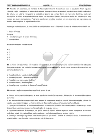 PROF.ª ANA MARIA BERNARDELLI AGENTE − PF REDAÇÃO OFICIAL 
37. Reunidos em assembleia, os membros da Associação Estudantil da escola de onde os estudantes foram expulsos, 
conforme o texto II, sabedores da realidade da Holanda, referida no texto III, e revoltados com a iniciativa tomada pela direção 
do colégio, por julgá-la intempestiva e contraditória perante as normas liberais do regimento disciplinar, resolveram 
encaminhar, ao diretor do estabelecimento de ensino, um documento coletivo, solicitando a revisão e a suspensão da pena 
imposta aos quatro companheiros. Para tanto, escolheram formalizar o pedido em um documento que expressasse, da 
maneira mais adequada, as aspirações da maioria. 
Na situação hipotética descrita, as várias opções de correspondência oficial a ser enviada ao diretor do estabelecimento incluem o(a) 
I – abaixo-assinado. 
II – carta. 
III – e-mail (mensagem de correio eletrônico). 
IV – requerimento. 
A quantidade de itens certos é igual a: 
a) 0. 
b) 1. 
c) 2. 
d) 3. 
e) 4. 
38. Ao redigir um documento a ser enviado a uma autoridade, é necessário empregar o pronome de tratamento adequado. 
Assinale a opção em que a relação estabelecida entre as colunas não está de acordo com a normatização do emprego dos 
pronomes de tratamento. 
a) Vossa Excelência / presidente da República. 
b) Vossa Magnificência / reitor de universidade. 
c) Vossa Senhoria / senhor José da Silva. 
d) Vossa Excelência / desembargador. 
e) Vossa Senhoria / presidente do Supremo Tribunal Federal. 
39. Assinale a opção que apresenta uma definição correta de ata. 
a) Resumo escrito que constitui registro de fatos, ocorrências, resoluções, decisões e deliberações de uma assembléia, sessão 
ou reunião. 
b) Ato administrativo de correspondência entre agentes de uma mesma repartição, no qual, de maneira simples e direta, são 
tratados assuntos de rotina para conhecimento interno. Dispensa fórmulas de cortesia e demais formalidades. 
c) Exposição circunstanciada de atividade administrativa, ou relato mais ou menos minudente que se faz por escrito, por ordem 
de autoridade superior ou no desempenho das funções do cargo que exerce. 
d) Documento específico de solicitação, no qual o indivíduo expõe a matéria objeto do pedido. Compõe-se de vocativo, 
preâmbulo, estado civil, nacionalidade, idade, residência e profissão do peticionário, contexto e fecho. 
e) Declaração firmada por alguém em razão do seu ofício, na qual afirma a verdade de um fato ou estado, ou a existência de 
uma obrigação, e que, fornecida a outrem, serve a este de documento. 
O CURSO PERMANENTE que mais APROVA! 38 
 