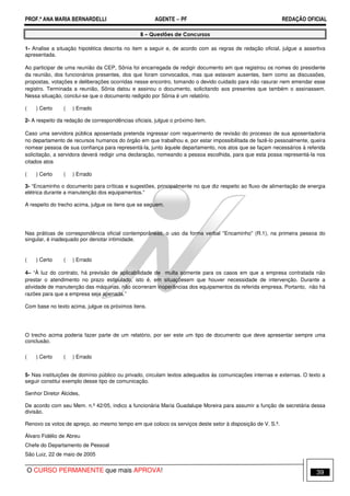 PROF.ª ANA MARIA BERNARDELLI AGENTE − PF REDAÇÃO OFICIAL 
B – Questões de Concursos 
1- Analise a situação hipotética descrita no item a seguir e, de acordo com as regras de redação oficial, julgue a assertiva 
apresentada. 
Ao participar de uma reunião da CEP, Sônia foi encarregada de redigir documento em que registrou os nomes do presidente 
da reunião, dos funcionários presentes, dos que foram convocados, mas que estavam ausentes, bem como as discussões, 
propostas, votações e deliberações ocorridas nesse encontro, tomando o devido cuidado para não rasurar nem emendar esse 
registro. Terminada a reunião, Sônia datou e assinou o documento, solicitando aos presentes que também o assinassem. 
Nessa situação, conclui-se que o documento redigido por Sônia é um relatório. 
( ) Certo ( ) Errado 
2- A respeito da redação de correspondências oficiais, julgue o próximo item. 
Caso uma servidora pública aposentada pretenda ingressar com requerimento de revisão do processo de sua aposentadoria 
no departamento de recursos humanos do órgão em que trabalhou e, por estar impossibilitada de fazê-lo pessoalmente, queira 
nomear pessoa de sua confiança para representá-la, junto àquele departamento, nos atos que se façam necessários à referida 
solicitação, a servidora deverá redigir uma declaração, nomeando a pessoa escolhida, para que esta possa representá-la nos 
citados atos 
( ) Certo ( ) Errado 
3- “Encaminho o documento para críticas e sugestões, principalmente no que diz respeito ao fluxo de alimentação de energia 
elétrica durante a manutenção dos equipamentos.” 
A respeito do trecho acima, julgue os itens que se seguem. 
Nas práticas de correspondência oficial contemporâneas, o uso da forma verbal Encaminho (R.1), na primeira pessoa do 
singular, é inadequado por denotar intimidade. 
( ) Certo ( ) Errado 
4– “À luz do contrato, há previsão de aplicabilidade de multa somente para os casos em que a empresa contratada não 
prestar o atendimento no prazo estipulado, isto é, em situaçõesem que houver necessidade de intervenção. Durante a 
atividade de manutenção das máquinas, não ocorreram inoperâncias dos equipamentos da referida empresa. Portanto, não há 
razões para que a empresa seja apenada.” 
Com base no texto acima, julgue os próximos itens. 
O trecho acima poderia fazer parte de um relatório, por ser este um tipo de documento que deve apresentar sempre uma 
conclusão. 
( ) Certo ( ) Errado 
5- Nas instituições de domínio público ou privado, circulam textos adequados às comunicações internas e externas. O texto a 
seguir constitui exemplo desse tipo de comunicação. 
Senhor Diretor Alcides, 
De acordo com seu Mem. n.º 42/05, indico a funcionária Maria Guadalupe Moreira para assumir a função de secretária dessa 
divisão. 
Renovo os votos de apreço, ao mesmo tempo em que coloco os serviços deste setor à disposição de V. S.ª. 
Álvaro Fidélio de Abreu 
Chefe do Departamento de Pessoal 
São Luiz, 22 de maio de 2005 
O CURSO PERMANENTE que mais APROVA! 39 
 