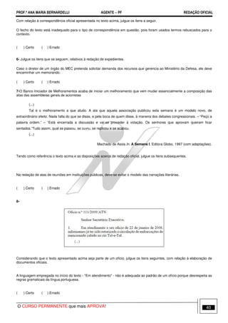 PROF.ª ANA MARIA BERNARDELLI AGENTE − PF REDAÇÃO OFICIAL 
Com relação à correspondência oficial apresentada no texto acima, julgue os itens a seguir. 
O fecho do texto está inadequado para o tipo de correspondência em questão, pois foram usados termos rebuscados para o 
contexto. 
( ) Certo ( ) Errado 
6- Julgue os itens que se seguem, relativos à redação de expedientes. 
Caso o diretor de um órgão do MEC pretenda solicitar demanda dos recursos que gerencia ao Ministério da Defesa, ele deve 
encaminhar um memorando. 
( ) Certo ( ) Errado 
7-O Banco Iniciador de Melhoramentos acaba de iniciar um melhoramento que vem mudar essencialmente a composição das 
atas das assembleias gerais de acionistas 
(...) 
Tal é o melhoramento a que aludo. A ata que aquela associação publicou esta semana é um modelo novo, de 
extraordinário efeito. Nada falta do que se disse, e pela boca de quem disse, à maneira dos debates congressionais. – “Peço a 
palavra ordem.” – “Está encerrada a discussão e vai-se proceder à votação. Os senhores que aprovam queiram ficar 
sentados.”Tudo assim, qual se passou, se ouviu, se replicou e se acabou. 
(...) 
Machado de Assis.In. A Semana I. Editora Globo, 1997 (com adaptações). 
Tendo como referência o texto acima e as disposições acerca de redação oficial, julgue os itens subsequentes. 
Na redação de atas de reuniões em instituições públicas, deve-se evitar o modelo das narrações literárias. 
( ) Certo ( ) Errado 
8- 
Considerando que o texto apresentado acima seja parte de um ofício, julgue os itens seguintes, com relação à elaboração de 
documentos oficiais. 
A linguagem empregada no início do texto - Em atendimento - não é adequada ao padrão de um ofício porque desrespeita as 
regras gramaticais da língua portuguesa. 
( ) Certo ( ) Errado 
O CURSO PERMANENTE que mais APROVA! 40 
 