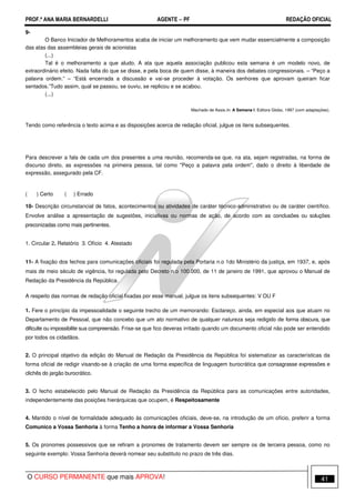 PROF.ª ANA MARIA BERNARDELLI AGENTE − PF REDAÇÃO OFICIAL 
9- 
O Banco Iniciador de Melhoramentos acaba de iniciar um melhoramento que vem mudar essencialmente a composição 
das atas das assembleias gerais de acionistas 
(...) 
Tal é o melhoramento a que aludo. A ata que aquela associação publicou esta semana é um modelo novo, de 
extraordinário efeito. Nada falta do que se disse, e pela boca de quem disse, à maneira dos debates congressionais. – “Peço a 
palavra ordem.” – “Está encerrada a discussão e vai-se proceder à votação. Os senhores que aprovam queiram ficar 
sentados.”Tudo assim, qual se passou, se ouviu, se replicou e se acabou. 
(...) 
Machado de Assis.In. A Semana I. Editora Globo, 1997 (com adaptações). 
Tendo como referência o texto acima e as disposições acerca de redação oficial, julgue os itens subsequentes. 
Para descrever a fala de cada um dos presentes a uma reunião, recomenda-se que, na ata, sejam registradas, na forma de 
discurso direto, as expressões na primeira pessoa, tal como Peço a palavra pela ordem, dado o direito à liberdade de 
expressão, assegurado pela CF. 
( ) Certo ( ) Errado 
10- Descrição circunstancial de fatos, acontecimentos ou atividades de caráter técnico-administrativo ou de caráter científico. 
Envolve análise a apresentação de sugestões, iniciativas ou normas de ação, de acordo com as conclusões ou soluções 
preconizadas como mais pertinentes. 
1. Circular 2. Relatório 3. Ofício 4. Atestado 
11- A fixação dos fechos para comunicações oficiais foi regulada pela Portaria n.o 1do Ministério da justiça, em 1937, e, após 
mais de meio século de vigência, foi regulada pelo Decreto n.o 100.000, de 11 de janeiro de 1991, que aprovou o Manual de 
Redação da Presidência da República. 
A respeito das normas de redação oficial fixadas por esse manual, julgue os itens subsequentes: V OU F 
1. Fere o princípio da impessoalidade o seguinte trecho de um memorando: Esclareço, ainda, em especial aos que atuam no 
Departamento de Pessoal, que não concebo que um ato normativo de qualquer natureza seja redigido de forma obscura, que 
dificulte ou impossibilite sua compreensão. Frise-se que fico deveras irritado quando um documento oficial não pode ser entendido 
por todos os cidadãos. 
2. O principal objetivo da edição do Manual de Redação da Presidência da República foi sistematizar as características da 
forma oficial de redigir visando-se à criação de uma forma específica de linguagem burocrática que consagrasse expressões e 
clichês do jargão burocrático. 
3. O fecho estabelecido pelo Manual de Redação da Presidência da República para as comunicações entre autoridades, 
independentemente das posições hierárquicas que ocupem, é Respeitosamente 
4. Mantido o nível de formalidade adequado às comunicações oficiais, deve-se, na introdução de um ofício, preferir a forma 
Comunico a Vossa Senhoria à forma Tenho a honra de informar a Vossa Senhoria 
5. Os pronomes possessivos que se refiram a pronomes de tratamento devem ser sempre os de terceira pessoa, como no 
seguinte exemplo: Vossa Senhoria deverá nomear seu substituto no prazo de três dias. 
O CURSO PERMANENTE que mais APROVA! 41 
 