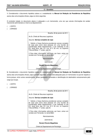 PROF.ª ANA MARIA BERNARDELLI AGENTE − PF REDAÇÃO OFICIAL 
C – Questões 
1. Considerando o documento hipotético abaixo e o estabelecido no Manual de Redação da Presidência da República 
acerca das comunicações oficiais, julgue os itens seguintes. 
O conteúdo tratado no documento abaixo é adequado a um memorando, uma vez que veicula informações de caráter 
meramente administrativo e interno ao departamento. 
( ) CERTO 
( ) ERRADO 
Brasília, 28 de janeiro de 2011. 
Ao Sr. Chefe de Recursos Logísticos 
Assunto: Serviço completo de copa 
1 Solicito a Vossa Senhoria providenciar serviço completo 
de copa para servir doze pessoas em uma reunião de 
coordenação deste Departamento, a ser realizada no dia 
2/2, terça feira, das 16 h às 18 h 30 min, no Supremo 
Tribunal Militar, 7.º andar, sala 54. 
2 Para obter informações adicionais, por favor, entrar em 
contato com Fernanda, no ramal 8662. 
Atenciosamente, 
[assinatura] 
Renato Peixoto Magalhães 
Chefe do Departamento de Psicologia 
2. Considerando o documento hipotético abaixo e o estabelecido no Manual de Redação da Presidência da República 
acerca das comunicações oficiais, julgue os itens seguintes. O texto está adequado para um memorando no que diz respeito à 
forma porque, entre outras características, possui parágrafos numerados e identificação do destinatário exclusivamente pelo 
cargo que ocupa. 
( ) CERTO 
( ) ERRADO 
Brasília, 28 de janeiro de 2011. 
Ao Sr. Chefe de Recursos Logísticos 
Assunto: Serviço completo de copa 
1 Solicito a Vossa Senhoria providenciar serviço completo 
de copa para servir doze pessoas em uma reunião de 
coordenação deste Departamento, a ser realizada no dia 
2/2, terça feira, das 16 h às 18 h 30 min, no Supremo 
Tribunal Militar, 7.º andar, sala 54. 
2 Para obter informações adicionais, por favor, entrar em 
contato com Fernanda, no ramal 8662. 
Atenciosamente, 
[assinatura] 
Renato Peixoto Magalhães 
Chefe do Departamento de Psicologia 
O CURSO PERMANENTE que mais APROVA! 42 
 