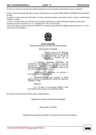 PROF.ª ANA MARIA BERNARDELLI AGENTE − PF REDAÇÃO OFICIAL 
3. Para que o trecho da resolução fictícia abaixo respeite as normas de redação de documentos oficiais, é necessário: 
a)inserir a data da resolução logo após o número, escrevendo-se, por exemplo, RESOLUÇÃO N. o 000/2009, de 2 de novembro 
de 2009. 
b) substituir o verbo da ementa, flexionando-o na terceira pessoa do singular, escrevendo-se: Altera o artigo 4.º da Resolução 
TRE/MT n.º 500/03. 
c) retirar o pronome de “lhe são conferidas”, para que sejam respeitadas as regras gramaticais do padrão culto da língua. 
d)substituir as letras maiúsculas, em “Lei”, “Considerando” e “Ata”, por minúsculas. 
e)dar continuidade à estrutura sintática de “RESOLVE”, iniciando o artigo pelo pronome que, da seguinte forma: Art. 1.º que o 
artigo terceiro da Resolução (...). 
PODER JUDICIÁRIO 
TRIBUNAL REGIONAL ELEITORAL DE MATO GROSSO 
RESOLUÇÃO N.º 000/2009 
Alterar o artigo 4.º da Resolução 
TER/MT nº 500/2003, que dispõe 
sobre a criação da Escola de 
Eleitores e instituição de seu 
Regulamento. 
O TRIBUNAL REGIONAL ELEITORAL DO 
ESTODO DE MATO GROSSO, no uso de sua autonomia 
administrativa e no exercício das atribuições que lhe são 
conferidas pelo art. 00, da Lei n.º 4.000/2006, e pelo art. 99, 
VII e VIII, do Regimento Interno e, 
Considerando a necessidade de aprimorar o 
funcionamento da Escola de Eleitores; 
Considerando o que ficou decidido na sessão 
plenária ordinária do dia 30/2/2008, devidamente registrada 
na Ata de n.º 8.888; 
RESOLVE: 
Art. 1.ºO artigo 3.º da Resolução TER/MT n.º 000, 
de 31/4/2006, passa a vigorar com a seguinte redação: 
4. A partir do documento fictício abaixo, julgue os seguintes itens. 
TRIBUNAL DE CONTAS DO ESTADO DO PARANÁ 
RESOLUÇÃO n.º 00/2009 
Dispõe sobre a publicação do periódico O Tribunal Informa e dá outra providências. 
O CURSO PERMANENTE que mais APROVA! 43 
 