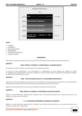 PROF.ª ANA MARIA BERNARDELLI AGENTE − PF REDAÇÃO 
AINDA: 
1- COESÃO 
2- COERÊNCIA 
3- SITUACIONALIDADE 
4- PROGRESSÃO 
5- CONTEÚDO SISTEMÁTICO 
6- VISÃO DE MUNDO 
TREINAMENTO 
Para todas as propostas: mínimo de 20, máximo de 30 Letra legível Norma padrão da Língua Portuguesa. 
QUESTÃO 1. 
TEMA: VENCER A VIOLÊNCIA E A INSEGURANÇA, O GRANDE DESAFIO. 
Ao elaborar seu texto, aborde, necessariamente, os seguintes aspectos: 
a)- ação do crime organizado e do narcotráfico na configuração do atual quadro de violência no Brasil; 
b)- importância da ação policial no combate a violência e riscos que estão sujeitos os profissionais de segurança pública; 
c)- alternativas de combate ao crime. 
QUESTÃO 2. 
TEMA: COPA DO MUNDO DE 2014 E O PLANEJAMENTO ESTRATÉGICO 
Aprofunde sua leitura a respeito da atuação da PF em relação às ameaças externas (terrorismo, por exemplo) Seria 
interessante ler a respeito da atuação da Secretaria Extraordinária de Grandes Eventos. 
Elabore um texto dissertativo em que sejam abordados os dados fornecidos acima. 
QUESTÃO 3. 
TEMA: DROGAS E VIOLÊNCIA: A NECESSÁRIA ATUAÇÃO DO ESTADO 
Elabore um texto dissertativo argumentativo, utilizando seus conhecimentos teóricos e os conhecimentos que você 
adquiriu ao longo de sua formação. 
QUESTÃO 4. 
TEMA: TECNOLOGIA E INTELIGÊNCIA A SERVIÇO DA CIDADANIA 
Elabore um texto dissertativo argumentativo, utilizando seus conhecimentos teóricos e os conhecimentos que você 
adquiriu ao longo de sua formação. 
O CURSO PERMANENTE que mais APROVA! 10 
 
