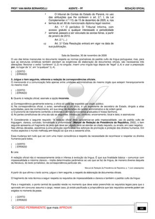 PROF.ª ANA MARIA BERNARDELLI AGENTE − PF REDAÇÃO OFICIAL 
1 
4 
7 
10 
O tribunal de Contas do Estado do Paraná, no uso 
das atribuições que lhe conferem o art. 2.º, I, da Lei 
Complementar n.º 113, de 15 de dezembro de 2005, e, nos 
termos do art. 60 do mencionado diploma legal resolve: 
Art. 1.º O periódico O Tribunal Informa, com 
acesso gratuito a qualquer interessado e periodicidade 
semanal, passará a ser veiculado às sextas-feiras, a partir 
de janeiro de 2010. 
Art. 2.º (...) 
Art. 3.º Esta Resolução entrará em vigor na data de 
sua publicação. 
Sala da Sessões, 30 de novembro de 2009 
O uso das letras maiúsculas no documento respeita as normas gramaticais do padrão culto da língua portuguesa; mas, para 
que as estruturas sintáticas também atendam às exigências de elaboração de documentos oficiais, são necessárias três 
alterações: flexionar o verbo “conferem” (L.2) no singular, inserir uma vírgula logo depois de “legal” (L.4) e usar a preposição 
por, no lugar de “a”, em “a qualquer” (L.4). 
( ) CERTO 
( ) ERRADO 
5. Julgue o item seguinte, referente a redação de correspondências oficiais. 
O memorando é a comunicação feita apenas entre unidades administrativas de mesmo órgão que estejam hierarquicamente 
no mesmo nível. 
( ) CERTO 
( ) ERRADO 
6. Quanto à redação oficial, assinale a opção incorreta. 
a) Correspondência geralmente externa, o ofício só pode ser expedido por órgão público. 
b) Na correspondência oficial, o aviso, semelhante a um ofício, é um expediente de secretário de Estado, dirigido a altas 
autoridades, para dar conhecimento, em sua área, de decisões de caráter administrativo e de ordem geral. 
c) O pronome de tratamento conferido a diretores e demais funcionários graduados é Vossa Senhoria. 
d) As partes constitutivas de uma ata são as seguintes: introdução; contexto; encerramento; local e data; e assinaturas 
7. Considerando o seguinte requisito: “A redação oficial deve caracterizar-se pela impessoalidade, uso do padrão culto de 
linguagem, clareza, concisão, formalidade e uniformidade” (Manual de Redação da Presidência da República, 2002), o item 
seguinte apresenta um fragmento de texto que deve ser julgado certo se atender ao citado requisito, ou errado, em caso negativo. 
Nas últimas décadas, assistimos à uma evolução significativa dos esforços de promoção e proteção dos direitos humanos. Em 
muitos aspectos o mundo melhorou em relação ao que era a sessenta anos. 
Essa mudança tem tudo que ver com uma maior consciência a respeito da necessidade de reconhecer e respeitar os direitos 
humanos para todos. 
( ) CERTO 
( ) ERRADO 
8. Leia: 
A redação oficial não é necessariamente árida e infensa à evolução da língua. É que sua finalidade básica – comunicar com 
impessoalidade e máxima clareza – impõe determinados parâmetros ao uso que se faz da língua, de maneira diversa daquela 
da literatura, do texto jornalístico, da correspondência particular etc. 
Manual de Redação da Presidência da República, p. 7 (com adaptações) 
A partir do que afirma o texto acima, julgue o item seguinte, a respeito da elaboração de documentos oficiais. 
O fragmento de nota técnica a seguir respeita os requisitos de impessoalidade e clareza e também o padrão culto da língua: 
Para o magistrado, o ponto central da questão reside no momento que deve estar preenchido os requisitos legais para que o 
aprovado em concurso assuma o cargo, nesse caso, já existe pacificada a jurisprudência que tais requisitos somente podem ser 
exigidos no momento da posse. 
( ) CERTO 
( ) ERRADO 
O CURSO PERMANENTE que mais APROVA! 44 
 