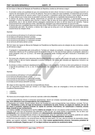 PROF.ª ANA MARIA BERNARDELLI AGENTE − PF REDAÇÃO OFICIAL 
9. Com base no Manual de Redação da Presidência da República, analise as afirmativas a seguir: 
I. A concisão é antes uma qualidade do que uma característica do texto oficial. Conciso é o texto que consegue transmitir um 
máximo de informações com um mínimo de palavras. Para que se redija com essa qualidade, é fundamental que se tenha, 
além de conhecimento do assunto sobre o qual se escreve, o necessário tempo para revisar o texto depois de pronto. 
É nessa releitura que muitas vezes se percebem eventuais redundâncias ou repetições desnecessárias de ideias. 
II. O esforço de sermos concisos atende, basicamente ao princípio de economia linguística, à mencionada fórmula de 
empregar o mínimo de palavras para informar o máximo. Não se deve de forma alguma entendê-la como economia de 
pensamento, isto é, não se devem eliminar passagens substanciais do texto no afã de reduzi-lo em tamanho. Trata-se 
exclusivamente de cortar palavras inúteis, redundâncias, passagens que nada acrescentem ao que já foi dito. 
III. A clareza deve ser a qualidade básica de todo texto oficial. Pode-se definir como claro aquele texto que possibilita imediata 
compreensão pelo leitor. No entanto, a clareza não é algo que se atinja por si só: ela depende estritamente das demais 
características da redação oficial. 
Assinale: 
a) se somente as afirmativas II e III estiverem corretas. 
b) se todas as afirmativas estiverem corretas. 
c) se somente as afirmativas I e III estiverem corretas. 
d) se somente as afirmativas I e II estiverem corretas 
e) se nenhuma afirmativa estiver correta 
10. Com base nas regras do Manual de Redação da Presidência da República acerca da redação de atos normativos, analise 
as afirmativas a seguir: 
I. O parágrafo é representado pelo sinal gráfico §. Também em relação ao parágrafo, consagra-se a prática da numeração 
ordinal até o décimo (§ 10º) e cardinal a partir do parágrafo onze (§ 11). No caso de haver apenas um parágrafo, adota-se a 
grafia parágrafo único (ou “§ único”). Os textos dos parágrafos serão iniciados com letra maiúscula e encerrados com 
ponto-final. 
II. Os incisos são utilizados como elementos discriminativos de artigo se o assunto nele tratado não puder ser condensado no 
próprio artigo ou não se mostrar adequado a constituir parágrafo. Os incisos são indicados por algarismos romanos e as 
alíneas por letras. 
III. As alíneas ou letras constituem desdobramentos dos incisos e dos parágrafos. A alínea ou letra será grafada em minúsculo 
e seguida de parêntese: a); b); c); etc. O desdobramento das alíneas faz-se com números cardinais, seguidos do ponto: 
1.; 2.; etc. 
Assinale: 
a) se somente as afirmativas I e III estiverem corretas. 
b) se nenhuma afirmativa estiver correta. 
c) se somente as afirmativas I e II estiverem corretas. 
d) se somente as afirmativas II e III estiverem corretas. 
e) se todas as afirmativas estiverem corretas. 
12. Julgue os itens seguintes, acerca de correspondências oficiais. 
Em um documento encaminhado por ministro a um bispo brasileiro, deve ser empregada a forma de tratamento Vossa 
Excelência Reverendíssima. 
( ) CERTO 
( ) ERRADO 
13. Acerca da comunicação oficial e comercial, assinale a alternativa incorreta. 
a) Em correspondências oficiais e comerciais (empresariais), devem ser evitadas expressões gastas, tais como: Solicitamos 
que, Com referência a sua correspondência, Em cumprimento a. 
b) Expressões com rodeios, floreios verbais, devem ser trocadas por suas correspondentes mais sintéticas, concisas. Tem-se, 
assim: Recebemos a carta, em lugar de Acusamos o recebimento da carta; Anexas, as cópias do contrato, em vez de 
Em anexo à presente, estamos enviando as cópias do contrato; Informamos, em substituição a Estamos, através 
desta, levando ao seu conhecimento. 
c) O adjetivo cordial, etimologicamente significa relativo ao coração; daí ser uma pessoa cordial considerada franca, sincera, 
calorosa. É por isso que há estudiosos que defendem a ideia de que, em cartas oficiais e empresariais, não se deve usar 
cordialmente, pois o advérbio pode ser recebido como afetuosamente, calorosamente, com afeto. 
d) A despedida, nas correspondências oficiais e nas empresariais, deve ser registrada em tom amigável, podendo ser usados 
fechos já bastantes conhecidos, como os seguintes: Atenciosamente, Respeitosamente, Saudações. 
e) O término da carta oficial ou da comercial deve ser feito de modo sóbrio. Por isso, deve-se escapar de expressões piegas, 
gastas, que sugerem adulação, melosidade, tais como: Com nossos agradecimentos sinceros, renovamos protestos de 
elevada consideração; Rogamos que V. S.ª se digne notificar-nos quando do recebimento desta. 
O CURSO PERMANENTE que mais APROVA! 45 
 