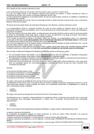 PROF.ª ANA MARIA BERNARDELLI AGENTE − PF REDAÇÃO OFICIAL 
14. A respeito de atas, assinale a alternativa correta. 
a) Os componentes básicos de uma ata são o local da reunião, a data, o horário e a ordem do dia. 
b) A ata, nos órgãos oficiais e nas empresas, segundo norma definida em estatuto, é sempre assinada por todos os 
participantes da reunião; caso contrário, as decisões registradas não têm valor. 
c) A ata é regularmente redigida por um secretário efetivo. No caso da ausência deste, nomeia-se um substituto, um secretário ad 
hoc, designado para a ocasião. 
d) O erro não é permitido em uma ata. Caso se cometa alguma falha no registro dos fatos, deve-se anular a ata, ou até mesmo 
destacar a folha do livro próprio. 
15. Acerca da comunicação oficial e da empresarial efetuada por meio eletrônico, assinale a alternativa correta. 
a) A correspondência oficial e a comercial enviadas via e-mail, se forem restritas ao ambiente interno do órgão ou da 
organização, admitem certas informalidades, como o uso de abreviaturas de conhecimento geral: vc (você), msg (mensagem), 
pq (porque); tb (também). 
b) Uma comunicação interna de órgão público, se elaborada para transmissão eletrônica, pode se valer de certas permissões 
no âmbito da informalidade verbal, quais sejam: omissão do nome, do sobrenome e do cargo do emissor; isso porque o 
destinatário saberá reconhecer o autor do texto pelo endereço eletrônico. 
c) Em função da economia de tempo e de espaço, devem ser evitadas, na correspondência oficial e na empresarial, 
construções semelhantes a uma sala acarpetada, com ar-condicionado, decorada, com iluminação natural; é melhor optar 
por estruturas mais sintéticas, que dizem a mesma coisa, como uma bela sala. 
d) O e-mail, principalmente em comunicações oficiais e empresariais, deve dar destaque às ideias importantes, com o uso de 
caixa-alta, itálico, sublinha, negrito, aspa, cor, figura etc. 
e) Uma das formas de o redator alcançar a persuasão é evitar a rispidez, sendo gentil; desse modo, ele poderá alcançar melhores 
resultados, optando por construções, como: por favor, por gentileza, obrigado por sua atenção, queira nos desculpar.] 
16. Com base no Manual de Redação da Presidência da República, analise as afirmativas a seguir: 
I. Em comunicações oficiais, está abolido o uso do tratamento digníssimo (DD), às autoridades. A dignidade é pressuposto 
para que se ocupe qualquer cargo público, sendo desnecessária sua repetida evocação. 
II. Fica dispensado o emprego do superlativo Ilustríssimo para as autoridades que recebem o tratamento de Vossa Senhoria e 
para particulares. É suficiente o uso do pronome de tratamento Senhor. 
III. Doutor não é forma de tratamento, e sim título acadêmico. Deve-se evitar usá-lo indiscriminadamente. Como regra geral, 
deve ser empregado apenas em comunicações dirigidas a pessoas que tenham tal grau por terem concluído curso 
universitário de doutorado. 
Assinale: 
a) se nenhuma afirmativa estiver correta. 
b) se apenas as afirmativas II e III estiverem corretas. 
c) se apenas as afirmativas I e II estiverem corretas. 
d) se todas as afirmativas estiverem corretas. 
e) se apenas as afirmativas I e III estiverem corretas. 
17. Julgue o item quanto ao emprego da norma escrita formal em comunicações oficiais. 
Na elaboração de texto oficial, como norma geral, deve ser evitada a repetição de palavras, buscando-se sinônimo ou termo 
mais preciso para substituir a palavra repetida. No entanto, se a substituição comprometer a inteligibilidade e a coesão do 
texto, recomenda-se manter a repetição. 
( ) CERTO 
( ) ERRADO 
18. Julgue o item quanto ao emprego da norma escrita formal em comunicações oficiais. 
Considerando-se que a mesóclise é desaconselhável em expedientes oficiais, é preferível iniciar período com a construção 
Lhe enviaremos mais informações oportunamente a iniciá-lo com a construção Enviar-lhe-emos mais informações 
oportunamente. 
( ) CERTO 
( ) ERRADO 
19. Em comunicação oficial expedida pelo presidente da República, o espaço relativo à identificação deve conter 
a) apenas a assinatura do presidente 
b) a assinatura do presidente, seguida, em linhas sucessivas, do nome por extenso (Dilma Rousseff) e do cargo de 
PRESIDENTE DA REPÚBLICA FEDERATIVA DO BRASIL. 
c) apenas a assinatura do presidente e, na linha seguinte, o nome por extenso (Dilma Rousseff). 
d) apenas a assinatura do presidente e, na linha seguinte, o nome do cargo: PRESIDENTE DA REPÚBLICA FEDERATIVA DO 
BRASIL. 
e) apenas a assinatura do presidente e, na linha seguinte, o nome do cargo: CHEFE DO PODER EXECUTIVO FEDERAL. 
O CURSO PERMANENTE que mais APROVA! 46 
 