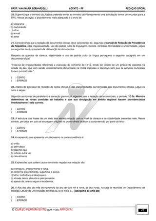 PROF.ª ANA MARIA BERNARDELLI AGENTE − PF REDAÇÃO OFICIAL 
20. Suponha que o ministro da Justiça pretenda enviar ao ministro do Planejamento uma solicitação formal de recursos para a 
DPU. Nessa situação, o procedimento mais adequado é o envio de 
a) telegrama 
b) memorando 
c) ofício 
d) e-mail 
e) aviso 
21. Considerando que a redação de documentos oficiais deve caracterizar-se, segundo o Manual de Redação da Presidência 
da República, pela impessoalidade, uso do padrão culto da linguagem, clareza, concisão, formalidade e uniformidade, julgue 
os seguintes itens, a respeito da elaboração de documentos. 
Respeita os quesitos de clareza, objetividade e uso do padrão culto da língua portuguesa o seguinte parágrafo em um 
documento oficial. 
“Trata-se de irregularidades referentes a execução do convênio 33-44/10, tendo por objeto de um ginásio de esportes na 
cidade de Jaú, que vem sendo incistentemente denunciado na mídia impressa e televisiva sem que os poderes municipais 
tomem providências.” 
( ) CERTO 
( ) ERRADO 
22. Acerca do processo de redação de textos oficiais e das especificidades concernentes aos documentos oficiais, julgue os 
itens a seguir. 
Segundo as normas de paralelismo e correção gramatical, vigentes para a redação de texto oficiais, o período “O Sr. Ministro 
determinou as novas condutas de trabalho e que sua divulgação em âmbito regional fossem providenciadas 
imediatamente” está correto. 
( ) CERTO 
( ) ERRADO 
23. A estrutura das frases de um texto tem estreita relação com o nível de clareza e de objetividade presentes nele. Nesse 
sentido, períodos em que se empregam orações na ordem direta facilitam a compreensão por parte do leitor. 
( ) CERTO 
( ) ERRADO 
24. A expressão que apresenta um pleonasmo na correspondência é 
a) então 
b) além disso 
c) rogamos que 
d) reiterar outra vez 
e) casualmente 
25. Expressões que podem causar um efeito negativo na redação são: 
a) prematuro, anteriormente e falha. 
b) conforme entendimento, superficial e anexo. 
c) falha, ineficiência e despreparo. 
d) através desta, absurdo e pela presente. 
e) apesar de, anexo segue e recebemos. 
26. 0 Aos dez dias do mês de novembro do ano de dois mil e nove, às dez horas, na sala de reuniões do Departamento de 
Biologia Celular da Universidade de Brasília, teve início a... (cabeçalho de uma ata) 
( ) CERTO 
( ) ERRADO 
O CURSO PERMANENTE que mais APROVA! 47 
 