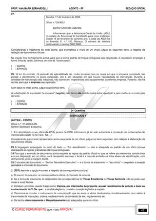 PROF.ª ANA MARIA BERNARDELLI AGENTE − PF REDAÇÃO OFICIAL 
27. 
Brasília, 17 de fevereiro de 2008. 
Ofício n.º 25/AGU 
Senhor Chefe de Gabinete, 
Informamos que a Advocacia-Geral da União (AGU) 
no estado do Amazonas foi transferida para novo endereço. 
Desde 15 de fevereiro do corrente ano, a sede da AGU fica 
na Avenida X, n.º 100, Manaus. O número de telefone 
continuando o mesmo:0000 0000. 
Considerando o fragmento de texto acima, que exemplifica o início de um ofício, julgue os seguintes itens, a respeito da 
redação de documentos oficiais. 
Na oração final do fragmento acima, para que a norma padrão de língua portuguesa seja respeitada, é necessário empregar a 
forma finita do verbo, continua, em vez de continuando. 
( ) CERTO 
( ) ERRADO 
28. “À luz do contrato, há previsão de aplicabilidade de multa somente para os casos em que a empresa contratada não 
prestar o atendimento no prazo estipulado, isto é, em situações em que houver necessidade de intervenção. Durante a 
atividade de manutenção das máquinas, não ocorreram inoperâncias dos equipamentos da referida empresa. Portanto, não há 
razões para que a empresa seja apenada. “ 
Com base no texto acima, julgue os próximos itens. 
A substituição da expressão a empresa (negrito) pelo termo ela contribui para evitar repetição e para melhorar a construção 
do texto. 
( ) CERTO 
( ) ERRADO 
D– Questões 
EXERCÍCIOS 1 
(ANTAQ – CESPE) 
Ofício n.º 111/2009/ATN 
Senhor Secretário Executivo, 
1. Em atendimento a seu ofício de 22 de janeiro de 2008, informamos já ter sido autorizada a circulação de embarcações do 
mencionado calado no rio Tal-e- Tal.(...) 
Considerando que o texto apresentado acima seja parte de um ofício, julgue os itens seguintes, com relação à elaboração de 
documentos oficiais. 
23 A linguagem empregada no início do texto — “Em atendimento” — não é adequada ao padrão de um ofício porque 
desrespeita as regras gramaticais da língua portuguesa. 
24 Para que o exemplo de documento acima respeite as regras do padrão oficial no que se refere aos elementos constitutivos 
e à sua disposição em um ofício, será necessário escrever o local e a data de emissão na linha abaixo da identificação, com 
alinhamento junto à margem direita. 
25 O vocativo do documento — “Senhor Secretário Executivo” — e a forma de tratamento — “seu ofício” — respeitam a correção 
gramatical e o formato do documento. 
2. (TST) Assinale a opção incorreta a respeito de correspondência oficial. 
a) O resumo do assunto, na correspondência oficial, é chamado de ementa. 
b) Se a forma de tratamento do destinatário da correspondência for Vossa Excelência ou Vossa Senhoria, não se pode usar 
vosso e suas flexões. 
c) Introduzir um ofício usando frases como Viemos, por intermédio do presente, acusar recebimento da petição e levar ao 
conhecimento de V. Sa. que... é sinal de elegância, concisão, correção lingüística e respeito. 
d) Denomina-se circular o instrumento de comunicação que se envia a vários destinatários simultaneamente, com vistas à 
transmissão de instruções, ordens, esclarecimento de conteúdo de leis, regulamentos etc. 
e) Os fechos Atenciosamente e Respeitosamente são adequados para um ofício. 
O CURSO PERMANENTE que mais APROVA! 48 
 
