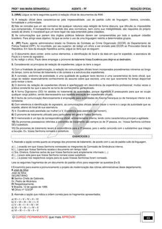 PROF.ª ANA MARIA BERNARDELLI AGENTE − PF REDAÇÃO OFICIAL 
3. (ANA) Julgue os itens seguintes quanto à redação oficial de documentos da ANA. 
1) A redação oficial deve caracterizar-se pela impessoalidade, uso do padrão culto de linguagem, clareza, concisão, 
formalidade e uniformidade. 
2) Não se concebe que um ato normativo de qualquer natureza seja redigido de forma obscura, que dificulte ou impossibilite 
sua compreensão. A transparência do sentido dos atos normativos, bem como sua inteligibilidade, são requisitos do próprio 
estado de direito: é inaceitável que um texto legal não seja entendido pelos cidadãos. 
3) As comunicações que partem dos órgãos públicos federais devem ser compreendidas por todo e qualquer cidadão 
brasileiro. Para atingir esse objetivo, há que se evitar o uso de uma linguagem restrita a determinados grupos. 
4. (PF) Paulo, agente administrativo lotado na Diretoria de Combate ao Crime Organizado (DCOR) do Departamento de 
Polícia Federal (DPF), foi incumbido, por seu superior, de redigir um ofício a ser enviado pela DCOR ao Procurador-Geral da 
República. Em face da situação hipotética acima, julgue os itens que se seguem. 
a) O documento deve conter, entre outros elementos, a identificação do local e da data em que foi expedido, a assinatura de 
Paulo e o nome do signatário. 
b) Ao redigir o ofício, Paulo deve empregar o pronome de tratamento Vossa Excelência para dirigir-se ao destinatário. 
5. Considerando os princípios de redação de expedientes, julgue os itens a seguir. 
1) Com a finalidade de padronização, à redação de comunicações oficiais foram incorporados procedimentos rotineiros ao longo 
do tempo, como as formas de tratamento e de cortesia e a estrutura dos expedientes. 
2) A concisão, sinônimo de prolixidade, é uma qualidade de qualquer texto técnico e uma característica do texto oficial, que 
exige do redator essencialmente conhecimento do assunto sobre que escreve, uma vez que raramente há tempo disponível 
para revisar o texto. 
3) O domínio da redação de expedientes oficiais é aperfeiçoado em decorrência da experiência profissional; muitas vezes a 
prática constante faz que o assunto se torne de conhecimento generalizado. 
4) A forma Digníssimo (DD) foi abolida no tratamento às autoridades, porque dignidade é pressuposto para que se ocupe 
qualquer cargo público, sendo desnecessária sua repetida evocação em expedientes oficiais. 
5) O fecho de comunicação Atenciosamente é empregado para autoridades de mesma hierarquia ou de hierarquia inferior à do 
remetente. 
6) Com referência à identificação do signatário, as comunicações oficiais devem trazer o nome e o cargo da autoridade que as 
expede, abaixo do local de sua assinatura. 
7) V. Excelência está atarefada (se mulher) e V. Excelência está atarefado (se homem). 
8) O pronome de tratamento utilizado para particulares em geral é Vossa Senhoria. 
9) O memorando é um tipo de correspondência oficial, eminentemente interna, tendo como característica principal a agilidade. 
10) Os pronomes possessivos referidos a pronomes de tratamento são sempre os de 3ª pessoa, ex.: Vossa Senhoria conhece 
SEU substituto. 
11) Os pronomes de tratamento levam a concordância para a 3ª pessoa, pois o verbo concorda com o substantivo que integra 
a locução. Ex. Vossa Senhoria nomeará o substituto. 
EXERCÍCIOS 2 
1. Assinale a opção correta quanto ao emprego dos pronomes de tratamento, de acordo com o uso do padrão culto da linguagem. 
a) (...) ocasião em que Vossa Senhoria nomeastes os integrantes da Comissão de Sindicância interna. 
b) (...) para que Vossa Senhoria receba o documento em tempo hábil. 
c) Sra. Diretora, Estamos certos de que Vossa Senhoria será amplamente informado (...) 
d) (...) prazo este para que Vossa Senhoria nomeia vosso substituto. 
e) (...) a posse nos respectivos cargos para os quais Vossas Senhorias foram nomeado. 
Leia os seguintes fragmentos de um documento do padrão ofício para responder as questões 2 e 3. 
I Encaminho para exame e pronunciamento o projeto de modernização das rotinas administrativas deste departamento. 
II José da Silva 
José da Silva 
SECRETÁRIO 
III Senhor Chefe de Gabinete, 
Dr. Pedro de Alcântara 
IV Respeitosamente, 
V Brasília, 12 de agosto de 1999. 
VI Ofício nº 123/DP 
2. Assinale a opção que indica a ordem correta para os fragmentos apresentados. 
a) III – I – V – IV – II – VI 
b) V – VI – III – IV – I – II 
c) V – III – I – II – IV – VI 
d) VI – V – III – I – IV – II 
e) VI – III – I – IV – II – V 
O CURSO PERMANENTE que mais APROVA! 49 
 