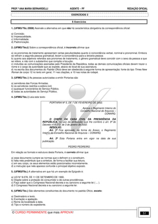 PROF.ª ANA MARIA BERNARDELLI AGENTE − PF REDAÇÃO OFICIAL 
EXERCÍCIOS 3 
E-Exercícios 
1. (UFMG/T6c./2008) Assinale a alternativa em que não há característica obrigatória da correspondência oficial: 
a) Concisão. 
b) Impessoalidade. 
c) Informalidade. 
d) Padronização. 
2. (UFMG/TécJ) Sobre a correspondência oficial, é incorreto afirmar que 
a) os pronomes de tratamento apresentam certas peculiaridades quanto à concordância verbal, nominal e pronominal. Embora 
se refiram a segunda pessoa gramatical, levam a concordância para a terceira pessoa. 
b) quanto aos adjetivos referidos aos pronomes de tratamento, o gênero gramatical deve coincidir com o sexo da pessoa a que 
se refere, e não com o substantivo que compõe a locução. 
c) incluídas as comunicações assinadas pelo Presidente da República, todas as demais comunicações oficiais devem trazer o 
nome e o cargo da autoridade que as expede, abaixo do local de sua assinatura. 
d) na escrita dos documentos do Padrão Oficio deve ser obedecida à seguinte forma de apresentação: fonte do tipo Times New 
Roman de corpo 12 no texto em geral, 11 nas citações, e 10 nas notas de rodapé. 
3. (UFMG/Téc./) As pessoas autorizadas a emitir Portarias são 
a) servidores das Forcas Armadas. 
b) os servidores restritos a esfera civil. 
c) quaisquer funcionários do Serviço Público. 
d) todas as autoridades do Serviço Público. 
4. (UFMG/Téc./) Leia este texto: 
PORTARIA Nº 5, DE 7 DE FEVEREIRO DE 2002. 
Aprova o Regimento Interno do 
Conselho Nacional de Arquivos – 
CONARQ. 
O CHEFE DA CASA CIVIL DA PRESIDÊNCIA DA 
REPÚBLICA, no uso da atribuição que lhe confere o art. 9º do 
Decreto nº 4.073, de 3 de janeiro de 2002. 
RESOLVE: 
Art. 1º Fica aprovado, na forma do Anexo, o Regimento 
Interno do Conselho Nacional de Arquivos – CONARQ. 
Art. 2º Esta Portaria entra em vigor na data de sua 
publicação. 
PEDRO PEDREIRO 
Em relação ao formato e estrutura desta Portaria, é corrreto afirmar que 
a) esse documento cumpre as normas que o definem e o constituem. 
b) falta nela preâmbulo que a sintetize, de forma a facilitar sua leitura. 
c) em seu corpo, os seus elementos estão posicionados incorretamente. 
d) a instrução que nela aparece confunde o principal objetivo exposto. 
5. (UFMGIT6c.) A alternativa em que há um exemplo de Epígrafe é: 
a) LEI N° 8.078, DE 11 DE SETEMBRO DE 1990. 
b) Dispõe sobre a proteção do consumidor e dá outras providências. 
c) Faço saber que o Congresso Nacional decreta e eu sanciono a seguinte lei ( ... ). 
d) 0 Congresso Nacional decreta e eu sanciono a seguinte lei: 
6. (UFMG/Téc.) São elementos constituintes do documento no padrão Oficio, exceto: 
a) Destinatário e texto. 
b) Exortação e apelação. 
c) Nome da localidade e data. 
d) Tipo e número do expediente. 
O CURSO PERMANENTE que mais APROVA! 51 
 