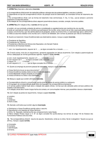 PROF.ª ANA MARIA BERNARDELLI AGENTE − PF REDAÇÃO OFICIAL 
7. (UFMG/Téc.) Assinale a alternativa incorreta. 
a) A correspondência oficial provém de instituições públicas e abrange atos dos poderes legislativo, executivo e judiciário. 
b) Dependendo do tipo de correspondência oficial e da posição social do destinatário, as chamadas formas de tratamento são 
fixas. 
c) Na correspondência oficial, com as formas de tratamento mais cerimoniosas, V. Sa., S. Exa., usa-se sempre o pronome 
possessivo na segunda pessoa. 
d) Na redação de uma correspondência oficial, adquirem proeminência clareza, concisão, correção, harmonia e polidez. 
8. (UFMG/Téc.) Em relação à Ata, é correto afirmar que ela 
a) contém, em sua conclusão, protestos de estima e consideração ou agradecimentos aos membros de uma reunião. 
b) pode ser assinada por todos os membros que participaram da reunião, antes mesmo de ser lida e aprovada pelos presentes. 
c) possui uma forma fixa, que não admite abertura de parágrafo, senão na primeira linha, e é assinada logo apos a última linha. 
d) relata os assuntos tratados numa reunião com o máximo de fidelidade, sem nomear as pessoas que nela se manifestaram. 
9. Quanto ao tratamento Vossa Excelência dado aos destinatários abaixo, marque a opção incorreta. 
a) Presidente da República. 
b) Presidentes de Tribunais. 
c) Presidentes e Membros da Câmara dos Deputados e do Senado Federal. 
d) Diretores de Empresas Estatais. 
...vem, mui respeitosamente, requerer de V. ...... se digne conceder-lhe a inclusão ............ 
10. O trecho acima, início de um requerimento, apresenta expressões em desuso atualmente. Com relação a padronização de 
forma e adequação as normas gramaticais vigentes, marque a opção correta. 
a) vem, muito respeitosamente, requerer a V. ........ a inclusão ........... 
b) vem requerer de V. ........ se digne conceder a ele a inclusão ........... 
c) requer a V. ............. a inclusão .......... 
d) vem requerer a V. .............. que se digne conceder-Ihe a inclusão ......... 
11. Quanto ao emprego do pronome pessoal de tratamento, marque a opção incorreta. 
a) Vossa Senhoria trouxe os seus documentos? 
b) Vossa Excelência recebeu todos os documentos necessários. 
c) Vossa Majestade chegará atrasado ao encontro. 
d) Vossa Eminência ira visitar a Sua Santidade? 
12. Marque a opção que contém afirmativa incorreta. 
a) Correspondência oficial ë a comunicação escrita entre os órgãos do serviço público ou autárquico. 
b) A linguagem da correspondência oficial difere da linguagem da correspondência empresarial. 
c) O serviço público federal traça, para a redação dos papéis oficiais, normas que são adotadas pelos serviços públicos dos 
Estados e dos Municípios. 
d) A redação oficial deve manter longos fechos de cortesia, em comunicações internas, para possibilitar clareza e objetividade. 
13. Com relação as partes do requerimento, marque a opção incorreta. 
a) vocativo. 
b) texto. 
c) endereço. 
d) fecho e data. 
14. Assinale a afirmativa que contém alguma incorreção. 
a) Solicitamos a Vossa Excelência opinião sobre o assunto. 
b) Aguardamos uma resposta de Vossa Senhoria. 
c) Exmo. Sr. Deputado, solicitamos-lhe seu comparecimento nesta Seção. 
d) Maria Celeste Pereira requer a V. Sª. se digne conceder-Ihe auxílio-doença nos termos do artigo 143 do Estatuto dos 
Funcionários Públicos Civis da União. 
15. Na correspondência oficial 6 resumo do assunto. Geralmente, omite-se no oficio. Na lei é obrigatório. Quanto ao que se 
afirmou, marque o opção correta. 
a) Invocação. 
b) Contexto. 
c) Identificação. 
d) Ementa. 
O CURSO PERMANENTE que mais APROVA! 52 
 