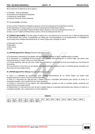 PROF.ª ANA MARIA BERNARDELLI AGENTE − PF REDAÇÃO OFICIAL 
16. O tratamento Excelência só não se aplica a 
a) Consultor - Geral da República. 
b) Secretários da Presidência da República. 
c) Auditores da Justiça Militar. 
d) Auditores Fiscais do Tesouro Nacional. 
17. Só está correta a afirmativa 
a) Para o senhor Presidente da República utilizamos a forma de endereçamento Excelentíssimo Senhor. 
b) Para Secretários municipais usamos a forma de endereçamento Excelentíssimo Senhor. 
c) Para o Reitor da Universidade Federal de Minas Gerais utilizamos a forma de endereçamento Exmo. Sr. 
d) Para o Juiz do Trabalho de Minas Gerais usamos a forma de endereçamento Ilmo. Sr. 
18. (COSEAC/Agente/MDA) O servidor público Y estava com a incumbência de se comunicar com o Chefe do Departamento 
de Administração para verificar a possibilidade de instalar três microcomputadores no seu Departamento. A modalidade de 
comunicação entre unidades administrativas de um mesmo Órgão para a situação em tela é: 
a) Exposição de motivos. 
b) Mensagem. 
c) Memorando. 
d) Aviso. 
19. (FEPESE/Agente/Pref. Palhoça) Assinale a alternativa correta. 
a) O memorando ë o documento em que alguém, sob responsabilidade, consigna um fato ou manifesta opinião ou conceito. 
b) O memorando é a modalidade de comunicação entre unidades administrativas de um mesmo órgão, que podem estar 
hierarquicamente em mesmo nível ou em níveis diferentes. 
c) O correio eletrônico, pelo seu alto custo, ainda não se transformou na principal forma de comunicação para transmissão de 
documentos. 
d) O memorando é o documento em que alguém, sob responsabilidade, consigna um fato ou manifesta opinião resultando num 
documento de comunicação externa. 
20. (FEPESE/Agente/Pref. Palhoça) Assinale a alternativa correta. 
a) Carta é a modalidade de comunicação entre unidades administrativas de um mesmo Órgão, que podem estar 
hierarquicamente em mesmo nível ou em níveis diferentes. 
b) Ofício é o instrumento por meio do qual o cidadão dirige-se a autoridade administrativa para solicitar um direito ou a 
concessão de pedido, sob o amparo de lei ou norma reguladora. 
c) Contrato é o documento em que alguém, sob responsabilidade, consigna um fato ou manifesta opinião, resultando num 
documento de comunicação externa. 
d) Requerimento é o instrumento por meio do qual o cidadão dirige-se a autoridade administrativa para solicitar um direito ou a 
concessão de pedido, sob o amparo de lei ou norma reguladora. 
Gabarito 
1. C 2. C 3. D 4. A 5. A 6. B 7. C 8. C 9. D 10. C 11. D 12. D 13. C 14. D 
15. D 16. D 17. A 18. C 19. B 20. D 
O CURSO PERMANENTE que mais APROVA! 53 
 