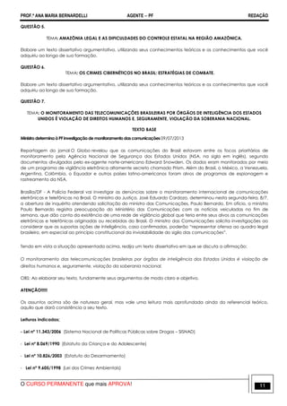 PROF.ª ANA MARIA BERNARDELLI AGENTE − PF REDAÇÃO 
QUESTÃO 5. 
TEMA: AMAZÔNIA LEGAL E AS DIFICULDADES DO CONTROLE ESTATAL NA REGIÃO AMAZÔNICA. 
Elabore um texto dissertativo argumentativo, utilizando seus conhecimentos teóricos e os conhecimentos que você 
adquiriu ao longo de sua formação. 
QUESTÃO 6. 
TEMA: OS CRIMES CIBERNÉTICOS NO BRASIL: ESTRATÉGIAS DE COMBATE. 
Elabore um texto dissertativo argumentativo, utilizando seus conhecimentos teóricos e os conhecimentos que você 
adquiriu ao longo de sua formação. 
QUESTÃO 7. 
TEMA: O MONITORAMENTO DAS TELECOMUNICAÇÕES BRASILEIRAS POR ÓRGÃOS DE INTELIGÊNCIA DOS ESTADOS 
UNIDOS É VIOLAÇÃO DE DIREITOS HUMANOS E, SEGURAMENTE, VIOLAÇÃO DA SOBERANIA NACIONAL. 
TEXTO BASE 
Ministro determina à PF investigação de monitoramento das comunicações 09/07/2013 
Reportagem do jornal O Globo revelou que as comunicações do Brasil estavam entre os focos prioritários de 
monitoramento pela Agência Nacional de Segurança dos Estados Unidos (NSA, na sigla em inglês), segundo 
documentos divulgados pelo ex-agente norte-americano Edward Snowden. Os dados eram monitorados por meio 
de um programa de vigilância eletrônica altamente secreto chamado Prism. Além do Brasil, o México, a Venezuela, 
Argentina, Colômbia, o Equador e outros países latino-americanos foram alvos de programas de espionagem e 
rastreamento da NSA. 
Brasília/DF - A Polícia Federal vai investigar as denúncias sobre o monitoramento internacional de comunicações 
eletrônicas e telefônicas no Brasil. O ministro da Justiça, José Eduardo Cardozo, determinou nesta segunda-feira, 8/7, 
a abertura de inquérito atendendo solicitação do ministro das Comunicações, Paulo Bernardo. Em ofício, o ministro 
Paulo Bernardo registra preocupação do Ministério das Comunicações com as notícias veiculadas no fim de 
semana, que dão conta da existência de uma rede de vigilância global que teria entre seus alvos as comunicações 
eletrônicas e telefônicas originadas ou recebidas do Brasil. O ministro das Comunicações solicita investigações ao 
considerar que as supostas ações de inteligência, caso confirmadas, poderão “representar ofensa ao quadro legal 
brasileiro, em especial ao princípio constitucional da inviolabilidade do sigilo das comunicações”. 
Tendo em vista a situação apresentada acima, redija um texto dissertativo em que se discuta a afirmação: 
O monitoramento das telecomunicações brasileiras por órgãos de inteligência dos Estados Unidos é violação de 
direitos humanos e, seguramente, violação da soberania nacional. 
OBS: Ao elaborar seu texto, fundamente seus argumentos de modo claro e objetivo. 
ATENÇÃO!!!!! 
Os assuntos acima são de natureza geral, mas vale uma leitura mais aprofundada ainda do referencial teórico, 
aquilo que dará consistência a seu texto. 
Leituras indicadas; 
- Lei nº 11.343/2006 (Sistema Nacional de Políticas Públicas sobre Drogas – SISNAD) 
- Lei nº 8.069/1990 (Estatuto da Criança e do Adolescente) 
- Lei nº 10.826/2003 (Estatuto do Desarmamento) 
- Lei nº 9.605/1998 (Lei dos Crimes Ambientais) 
O CURSO PERMANENTE que mais APROVA! 11 
 