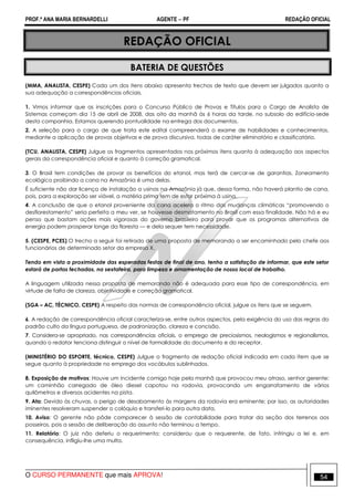 PROF.ª ANA MARIA BERNARDELLI AGENTE − PF REDAÇÃO OFICIAL 
REDAÇÃO OFICIAL 
BATERIA DE QUESTÕES 
(MMA, ANALISTA, CESPE) Cada um dos itens abaixo apresenta trechos de texto que devem ser julgados quanto a 
sua adequação a correspondências oficiais. 
1. Vimos informar que as inscrições para o Concurso Público de Provas e Títulos para o Cargo de Analista de 
Sistemas começam dia 15 de abril de 2008, das oito da manhã às 6 horas da tarde, no subsolo do edifício-sede 
desta companhia. Estamos querendo pontualidade na entrega dos documentos. 
2. A seleção para o cargo de que trata este edital compreenderá o exame de habilidades e conhecimentos, 
mediante a aplicação de provas objetivas e de prova discursiva, todas de caráter eliminatório e classificatório. 
(TCU, ANALISTA, CESPE) Julgue os fragmentos apresentados nos próximos itens quanto à adequação aos aspectos 
gerais da correspondência oficial e quanto à correção gramatical. 
3. O Brasil tem condições de provar os benefícios do etanol, mas terá de cercar-se de garantias. Zoneamento 
ecológico proibindo a cana na Amazônia é uma delas. 
É suficiente não dar licença de instalação a usinas na Amazônia já que, dessa forma, não haverá plantio de cana, 
pois, para a exploração ser viável, a matéria prima tem de estar próxima à usina. 
4. A conclusão de que o etanol proveniente da cana acelera o ritmo das mudanças climáticas “promovendo o 
desflorestamento” seria perfeita a meu ver, se houvesse desmatamento no Brasil com essa finalidade. Não há e eu 
penso que bastam ações mais vigorosas do governo brasileiro para provar que os programas alternativos de 
energia podem prosperar longe da floresta — e dela sequer tem necessidade. 
5. (CESPE, PCES) O trecho a seguir foi retirado de uma proposta de memorando a ser encaminhado pelo chefe aos 
funcionários de determinado setor da empresa X. 
Tendo em vista a proximidade das esperadas festas de final de ano, tenho a satisfação de informar, que este setor 
estará de portas fechadas, na sextafeira, para limpeza e ornamentação de nosso local de trabalho. 
A linguagem utilizada nessa proposta de memorando não é adequada para esse tipo de correspondência, em 
virtude de falta de clareza, objetividade e correção gramatical. 
(SGA – AC, TÉCNICO, CESPE) A respeito das normas de correspondência oficial, julgue os itens que se seguem. 
6. A redação de correspondência oficial caracteriza-se, entre outros aspectos, pela exigência do uso das regras do 
padrão culto da língua portuguesa, de padronização, clareza e concisão. 
7. Considera-se apropriado, nas correspondências oficiais, o emprego de preciosismos, neologismos e regionalismos, 
quando o redator tenciona distinguir o nível de formalidade do documento e do receptor. 
(MINISTÉRIO DO ESPORTE, técnico, CESPE) Julgue o fragmento de redação oficial indicada em cada item que se 
segue quanto à propriedade no emprego dos vocábulos sublinhados. 
8. Exposição de motivos: Houve um incidente comigo hoje pela manhã que provocou meu atraso, senhor gerente: 
um caminhão carregado de óleo diesel capotou na rodovia, provocando um engarrafamento de vários 
quilômetros e diversos acidentes na pista. 
9. Ata: Devido às chuvas, o perigo de desabamento às margens da rodovia era eminente; por isso, as autoridades 
iminentes resolveram suspender o colóquio e transferi-lo para outra data. 
10. Aviso: O gerente não pôde comparecer à sessão de contabilidade para tratar da seção dos terrenos aos 
posseiros, pois a sessão de deliberação do assunto não terminou a tempo. 
11. Relatório: O juiz não deferiu o requerimento; considerou que o requerente, de fato, infringiu a lei e, em 
consequência, infligiu-lhe uma multa. 
O CURSO PERMANENTE que mais APROVA! 54 
 