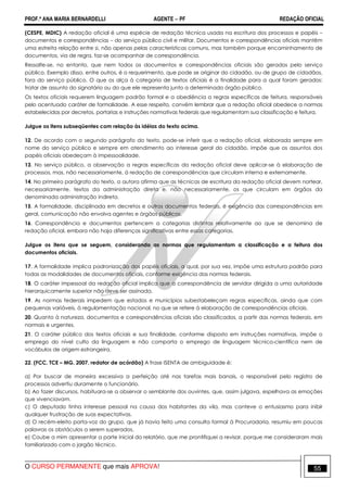 PROF.ª ANA MARIA BERNARDELLI AGENTE − PF REDAÇÃO OFICIAL 
(CESPE, MDIC) A redação oficial é uma espécie de redação técnica usada na escritura dos processos e papéis – 
documentos e correspondências – do serviço público civil e militar. Documentos e correspondências oficiais mantêm 
uma estreita relação entre si, não apenas pelas características comuns, mas também porque encaminhamento de 
documentos, via de regra, faz-se acompanhar de correspondência. 
Ressalte-se, no entanto, que nem todos os documentos e correspondências oficiais são gerados pelo serviço 
público. Exemplo disso, entre outros, é o requerimento, que pode se originar do cidadão, ou de grupo de cidadãos, 
fora do serviço público. O que os alça à categoria de textos oficiais é a finalidade para a qual foram gerados: 
tratar de assunto do signatário ou do que ele representa junto a determinado órgão público. 
Os textos oficiais requerem linguagem padrão formal e a obediência a regras específicas de feitura, responsáveis 
pelo acentuado caráter de formalidade. A esse respeito, convém lembrar que a redação oficial obedece a normas 
estabelecidas por decretos, portarias e instruções normativas federais que regulamentam sua classificação e feitura. 
Julgue os itens subseqüentes com relação às idéias do texto acima. 
12. De acordo com o segundo parágrafo do texto, pode-se inferir que a redação oficial, elaborada sempre em 
nome do serviço público e sempre em atendimento ao interesse geral do cidadão, impõe que os assuntos dos 
papéis oficiais obedeçam à impessoalidade. 
13. No serviço público, a observação a regras específicas da redação oficial deve aplicar-se à elaboração de 
processos, mas, não necessariamente, à redação de correspondências que circulam interna e externamente. 
14. No primeiro parágrafo do texto, a autora afirma que as técnicas de escritura da redação oficial devem nortear, 
necessariamente, textos da administração direta e, não necessariamente, os que circulam em órgãos da 
denominada administração indireta. 
15. A formalidade, disciplinada em decretos e outros documentos federais, é exigência das correspondências em 
geral, comunicação não envolva agentes e órgãos públicos. 
16. Correspondência e documentos pertencem a categorias distintas relativamente ao que se denomina de 
redação oficial, embora não haja diferenças significativas entre essas categorias. 
Julgue os itens que se seguem, considerando as normas que regulamentam a classificação e a feitura dos 
documentos oficiais. 
17. A formalidade implica padronização dos papéis oficiais, a qual, por sua vez, impõe uma estrutura padrão para 
todas as modalidades de documentos oficiais, conforme exigência das normas federais. 
18. O caráter impessoal da redação oficial implica que a correspondência de servidor dirigida a uma autoridade 
hierarquicamente superior não deve ser assinada. 
19. As normas federais impedem que estados e municípios subestabeleçam regras específicas, ainda que com 
pequenas variáveis, à regulamentação nacional, no que se refere à elaboração de correspondências oficiais. 
20. Quanto à natureza, documentos e correspondências oficiais são classificados, a partir das normas federais, em 
normais e urgentes. 
21. O caráter público dos textos oficiais e sua finalidade, conforme disposto em instruções normativas, impõe o 
emprego do nível culto da linguagem e não comporta o emprego de linguagem técnico-científica nem de 
vocábulos de origem estrangeira. 
22. (FCC, TCE – MG, 2007, redator de acórdão) A frase ISENTA de ambiguidade é: 
a) Por buscar de maneira excessiva a perfeição até nas tarefas mais banais, o responsável pelo registro de 
processos advertiu duramente o funcionário. 
b) Ao fazer discursos, habituara-se a observar o semblante dos ouvintes, que, assim julgava, espelhava as emoções 
que vivenciavam. 
c) O deputado tinha interesse pessoal na causa dos habitantes da vila, mas conteve o entusiasmo para inibir 
qualquer frustração de suas expectativas. 
d) O recém-eleito porta-voz do grupo, que já havia feito uma consulta formal à Procuradoria, resumiu em poucas 
palavras os obstáculos a serem superados. 
e) Coube a mim apresentar a parte inicial do relatório, que me prontifiquei a revisar, porque me consideraram mais 
familiarizado com o jargão técnico. 
O CURSO PERMANENTE que mais APROVA! 55 
 
