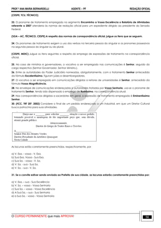 PROF.ª ANA MARIA BERNARDELLI AGENTE − PF REDAÇÃO OFICIAL 
(CESPE, TCU, TÉCNICO) 
23. O pronome de tratamento empregado no segmento Encaminho a Vossa Excelência o Relatório de Atividades 
referente a 2007 atenderia às normas de redação oficial para um expediente dirigido ao presidente do Senado 
Federal. 
(SGA – AC, TÉCNICO, CESPE) A respeito das normas de correspondência oficial, julgue os itens que se seguem. 
24. Os pronomes de tratamento exigem o uso dos verbos na terceira pessoa do singular e os pronomes possessivos 
na segunda pessoa do singular ou do plural. 
(CESPE, MDIC) Julgue os itens seguintes a respeito do emprego de expressões de tratamento na correspondência 
oficial. 
25. No caso de ministros e governadores, o vocativo a ser empregado nas comunicações é Senhor, seguido do 
cargo respectivo (Senhor Governador, Senhor Ministro,). 
26. Entre as autoridades do Poder Judiciário nomeadas, obrigatoriamente, com o tratamento Senhor antecedido 
da fórmula Excelentíssimo, figuram juízes e desembargadores. 
27. O vocativo a ser empregado em comunicações dirigidas a reitores de universidades é Senhor, antecedido da 
fórmula Vossa Magnificência. 
28. No envelope de comunicações endereçadas a autoridades tratadas por Vossa Senhoria, usa-se o pronome de 
tratamento Senhor, tendo sido dispensado o emprego de Ilustríssimo, na correspondência atual. 
29. Nas correspondências dirigidas a sacerdotes em geral, a expressão de tratamento empregada é Eminentíssimo 
Senhor. 
30. (FCC, TRT 20ª, 2002) Considere o final de um pedido endereçado a um industrial, em que um Diretor Cultural 
busca patrocínio para suas atividades. 
As lacunas estão corretamente preenchidas, respectivamente, por 
a) V. Exa. - vossa - V. Exa. 
b) Sua Exa. Vossa - Sua Exa. 
c) Sua Sa. - vossa - V. Sa. 
d) V. Sa. - sua - Sua Sa. 
e) V. Sa. - sua - V. Sa. 
31. Se o convite estiver sendo enviado ao Prefeito de sua cidade, as lacunas estarão corretamente preenchidas por: 
a) V. Exa. – sua - Sua Excelência 
b) V. Sa. – vossa - Vossa Senhoria 
c) Sua Sa. – vossa - Vossa Excelência 
d) A Sua Sa. – sua - Sua Senhoria 
e) a Sua Sa. - vossa - Vossa Senhoria 
O CURSO PERMANENTE que mais APROVA! 56 
 