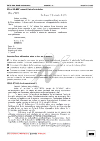 PROF.ª ANA MARIA BERNARDELLI AGENTE − PF REDAÇÃO OFICIAL 
SEBRAE-AC, 2007, assistente) Leia o texto abaixo. 
Com relação ao ofício acima, julgue os itens que se seguem. 
37. No último parágrafo, o emprego do acento grave, indicativo de crase, em “à solicitação” justifica-se pela 
regência do adjetivo “Confiantes” e pela presença de artigo definido “a” antes do termo “solicitação”. 
38. A mensagem foi redigida de forma clara e concisa, como recomendam as normas de redação oficial. 
39. O remetente do ofício é o Exmo. Sr. Beltrano de Sempre. 
40. É possível empregar o acento grave para indicar crase antes de pronomes de tratamento, mesmo que eles 
estejam abreviados, como no caso de V. Ex.ª. 
41. As formas verbais “Comunicamos” (primeiro parágrafo), “Solicitamos” (segundo parágrafo) e “agradecemos” 
(terceiro parágrafo) são exemplos do chamado plural de modéstia, situação em que o locutor atribui a ação à 
primeira pessoa do plural. 
(CESPE, DFTRANS, técnico administrativo) 
O CURSO PERMANENTE que mais APROVA! 58 
 