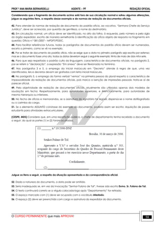 PROF.ª ANA MARIA BERNARDELLI AGENTE − PF REDAÇÃO OFICIAL 
Considerando que o fragmento de documento acima está fora de sua circulação normal e sofreu algumas alterações, 
julgue os seguintes itens, a respeito desse exemplo e de normas de redação de documentos oficiais. 
42. Para atender às normas de redação de documento do padrão ofício, ao vocativo, “Senhora Chefe do Serviço 
Jurídico”, deve ser acrescido, por questão de gentileza, o nome do destinatário. 
43. Em circulação normal, um ofício deve ser identificado, no alto da folha, à esquerda, pelo número e pela sigla 
do órgão expedidor, escrito de maneira semelhante à identificação do ofício objeto de resposta no fragmento em 
questão: Ofício n.º 081/2007 – MPDFT/PDDC. 
44. Para facilitar referências futuras, todos os parágrafos de documentos do padrão ofício devem ser numerados, 
exceto o primeiro, como se vê no exemplo. 
45. Por se tratar de documento do padrão ofício, não se exige que a data no primeiro parágrafo seja escrita por extenso; 
mas se o documento fosse uma ata, todas as datas deveriam seguir o seguinte exemplo: trinta de maio de dois mil e sete. 
46. Para que seja respeitado o padrão culto da linguagem, característica de documentos oficiais, no parágrafo 2, 
por se referir a “declaração”, a expressão “Em anexo” deve ser flexionada no feminino. 
47. Nos parágrafos 3 e 5, o emprego da inicial maiúscula em “Decreto” atende à regra de que, uma vez 
identificados, leis e decretos devem ser grafados com letra inicial maiúscula. 
48. No parágrafo 5, o emprego da forma verbal “vemos” na primeira pessoa do plural respeita a característica de 
impessoalidade da redação de documentos oficiais, pois marca a isenção de impressões pessoais: trata-se aí de 
parecer oficial. 
49. Pela objetividade de redação de documentos oficiais, atualmente são utilizados apenas dois modelos de 
saudação em fecho: Respeitosamente, para autoridades superiores, e Atenciosamente, para autoridades de 
mesma hierarquia ou inferiores. 
50. No fecho de ofícios e memorandos, se a assinatura do signatário for legível, dispensa-se o nome datilografado 
ou o carimbo do cargo. 
51. Se o elemento ASSUNTO constasse do exemplo do documento, poderia assim ser escrito: Aquisição de passes 
estudantis para atividades extracurriculares. 
(CESPE, MDS) Considere que, em uma repartição pública, o chefe de departamento tenha recebido o documento 
a seguir, do qual as partes (1) e (2) foram ocultadas. 
Julgue os itens a seguir, a respeito da situação apresentada e da correspondência oficial. 
52. Dada a natureza do documento, a data pode ser omitida. 
53. Seria inadequado se, em vez da invocação “Senhor Fulano de Tal”, tivesse sido escrito Exmo. Sr. Fulano de Tal. 
54. O texto continuará correto se a vírgula colocada logo após “Departamento” for retirada. 
55. O espaço marcado com (1) deve ser ocupado com o vocábulo Atestado. 
56. O espaço (2) deve ser preenchido com cargo e assinatura do expedidor do documento. 
O CURSO PERMANENTE que mais APROVA! 59 
 