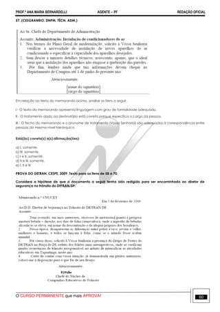 PROF.ª ANA MARIA BERNARDELLI AGENTE − PF REDAÇÃO OFICIAL 
57. (CESGRANRIO, DNPM, TÉCN. ADM.) 
Em relação ao texto do memorando acima, analise os itens a seguir. 
I - O texto do memorando apresenta linguagem com grau de formalidade adequado. 
II - O tratamento dado ao destinatário está correto porque especifica o cargo da pessoa. 
III - O fecho do memorando e o pronome de tratamento (Vossa Senhoria) são adequados à correspondência entre 
pessoas do mesmo nível hierárquico. 
Está(ão) correta(s) a(s) afirmação(ões): 
a) I, somente. 
b) III, somente. 
c) I e II, somente. 
d) II e III, somente. 
e) I, II e III. 
PROVA DO DETRAN, CESPE, 2009. Texto para os itens de 58 a 70. 
Considere a hipótese de que o documento a seguir tenha sido redigido para ser encaminhado ao diretor de 
segurança no trânsito do DETRAN/DF. 
O CURSO PERMANENTE que mais APROVA! 60 
 