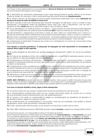PROF.ª ANA MARIA BERNARDELLI AGENTE − PF REDAÇÃO OFICIAL 
Com base no texto apresentado e no que estabelece o Manual de Redação da Presidência da República acerca 
da comunicação oficial, julgue os itens a seguir. 
58. O destinatário do memorando apresentado ocupa cargo hierarquicamente superior (diretor) ao do emissor 
(chefe de núcleo). Em vista disso, o fecho correto para esse documento deveria ser: Respeitosamente. 
59. O campo “Assunto” do documento em pauta estaria corretamente preenchido com a frase: Solicitação da 
presença do Grupo de Teatro do DETRAN na Praça do DI. 
60. Não é indicada a forma de memorando para transmitir mensagens de solicitação, como a contida no texto 
apresentado; a modalidade correta de expediente oficial, nesse caso, seria o requerimento, uma vez que o 
signatário do texto solicita algo que o destinatário pode ou não conceder ou deferir. 
61. Por ser expedido por um chefe de núcleo a um diretor — cargos situados em níveis hierarquicamente diferentes 
—, o texto em questão deve ser substituído pela modalidade ofício, mesmo se tratando de comunicação interna. 
62. Desconsiderado o espaçamento entre linhas e partes do texto, estão em conformidade com a forma e a 
estrutura do memorando oficial: a identificação do documento e do local de origem, a data, o vocativo, e a assinatura. 
63. Está correto o emprego do tratamento “Vossa Senhoria”, no terceiro parágrafo do documento em questão, mas 
incorreto o uso do pronome possessivo de segunda pessoa do plural no quarto parágrafo: “vossa atenção”. 
64. A designação do destinatário foi expressa de acordo com o estabelecido nas normas de comunicação oficial 
acerca do memorando. 
Com relação à correção gramatical e à adequação da linguagem do texto apresentado às necessidades da 
redação oficial, julgue os itens seguintes. 
65. No quarto parágrafo do documento em questão, emprega-se erroneamente “preitos” em vez do seu parônimo 
pleitos. 
66. Por tratar-se de expediente oficial, não cabem, no memorando, comentários e impressões pessoais, como os 
que se verificam no segundo parágrafo do texto em apreço. 
67. Considerando-se concisão e uniformização — dois dos princípios que regem a comunicação oficial —, o quarto 
parágrafo é inteiramente suprimível, sem que haja prejuízo para o entendimento, pelo destinatário, do que solicita 
o emissor no memorando. 
68. Considerando-se as duas ocorrências do advérbio “onde”, primeiro e terceiro parágrafos do documento, apenas 
na primeira respeitam-se as normas do padrão escrito formal da língua portuguesa para o emprego desse advérbio. 
69. Considerando-se as normas gramaticais do padrão escrito da língua portuguesa, constitui erro o emprego do 
acento indicativo de crase antes de “Vossa Senhoria”, no terceiro parágrafo. 
70. Alterando-se a ordem dos enunciados do terceiro parágrafo, uma forma estruturalmente correta de reescrever 
o início do parágrafo é: “No intuito de intensificar as atividades educativas em Taguatinga, neste ano, solicito...”. 
(CESPE, MDIC, TÉCNICO) Joaquim, aprovado em concurso público, tomou posse no MDIC. Na seção em que está 
lotado, o rapaz é solicitado a preparar correspondência a ser enviada para o secretário-geral da presidência da 
República, para responder a consulta sobre determinada questão relativa a comércio exterior. 
Com base na situação hipotética acima, julgue os itens subsequentes. 
71. A consulta à seção em que Joaquim trabalha deve ter sido encaminhada por meio de circular. 
72. A correspondência recebida pela seção em que Joaquim está lotado estaria de acordo com as normas 
técnicas de redação oficial contemporâneas caso não apresentasse fecho. 
73. O vocativo a ser usado na correspondência dirigida ao secretário-geral da presidência da República é 
Excelentíssimo Senhor, seguido do cargo em questão. 
74. No endereçamento da correspondência a ser enviada a esse tipo de autoridade, está abolida a fórmula 
Excelentíssimo, sendo usado tão somente o tratamento Senhor. 
75. O texto, assinado pelo chefe da seção, ou por Joaquim, no caso de ser o chefe, será um ofício. 
76. (TJDFT, 2003. Atividade processual. CESPE/UNB) Assinale a opção incorreta a respeito de correspondência oficial. 
a) O resumo do assunto, na correspondência oficial, é chamado de ementa. 
b) Se a forma de tratamento ou destinatário da correspondência for Vossa Excelência ou Vossa Senhoria, por força 
da concordância exigida para os pronomes pessoais que a ele se referem, não se pode usar vosso e suas flexões. 
c) Introduzir um ofício usando frases como Viemos, por intermédio do presente, acusar recebimento da petição e 
levar ao conhecimento de V. Sa. que... é sinal de elegância, concisão, correção lingüística e respeito. 
d) Denomina-se circular o instrumento de comunicação que se envia a vários destinatários simultaneamente, com 
vistas à transmissão de instruções , ordens, esclarecimento de conteúdo de leis, regulamentos etc. 
e) Os fechos Atenciosamente e Respeitosamente são adequados para um ofício. 
O CURSO PERMANENTE que mais APROVA! 61 
 