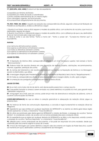 PROF.ª ANA MARIA BERNARDELLI AGENTE − PF REDAÇÃO OFICIAL 
77. (NCE/UFRJ, AGU, ADM) O aviso é um tipo de expediente: 
a) expedido por Ministros de Estado; 
b) expedido por chefes de seção a subordinados; 
c) entre unidades administrativas de um mesmo órgão; 
d) em mensagens urgentes, de forma privada; 
e) acompanhado obrigatoriamente de documentos. 
78. (FGV, FNDE, AN. ADM) A respeito da redação das correspondências oficiais, segundo o Manual de Redação da 
Presidência da República, analise as afirmativas a seguir: 
I. Quanto à sua forma, aviso e ofício seguem o modelo do padrão ofício, com acréscimo do vocativo, que invoca o 
destinatário, seguido de vírgula. 
II. Quanto à sua forma, o memorando segue o modelo do padrão ofício, com a diferença de que o seu destinatário 
deve ser mencionado pelo cargo que ocupa. 
III. Deve-se evitar o uso das formas “Tenho a honra de”, “Tenho o prazer de”, “Cumpre-me informar que” e 
equivalentes. 
Assinale: 
a) se nenhuma afirmativa estiver correta. 
b) se apenas as afirmativas I e III estiverem corretas. 
c) se todas as afirmativas estiverem corretas. 
d) se apenas as afirmativas II e III estiverem corretas. 
e) se apenas as afirmativas I e II estiverem corretas. 
JULGUE OS ITENS. 
79. A Exposição de Motivos (EM), correspondência dirigida a um nível hierárquico superior, terá sempre o fecho 
“Atenciosamente,”. 
80. Pode-se tratar de assuntos diversos em uma Exposição de Motivos: projetos, solicitações, encaminhamentos, 
informes, sugestões, prestação de contas. 
81. As normas de tratamento e de vocativo permanecem as mesmas na Exposição de Motivos e na Mensagem, 
exceto no Destinatário, que difere. 
82. A mensagem dirigida pelo Presidente do Senado ao Presidente da República terá o fecho “Respeitosamente,”. 
83. Em todas as correspondências oficiais, a data situa-se alinhada à margem direita, no alto, após a origem. 
84. A numeração dos parágrafos é obrigatória em todos os textos oficiais. 
JULGUE OS ITENS. 
85. No e-mail, como todos vão ter de abri-lo, será desnecessário preencher o campo assunto. 
86. É necessário formatar os anexos a serem enviados via correio eletrônico no padrão rich text, para garantir maior 
celeridade e segurança. 
87. A linguagem do e-mail, para ser concisa, pode lançar mão de abreviaturas e reduções de palavras, como é 
usual em comunicações via Internet. 
(CESPE,2009,DETRAN-DF) No que se refere à correção gramatical e adequação da redação oficial, julgue os 
próximos itens. 
88. Por tratar-se de forma de comunicação dispendiosa, a concisão é regra fundamental na redação oficial do 
telegrama. 
89. Expediente que seja emitido em qualquer repartição do DETRAN/DF e se destine ao diretor-geral desse órgão 
deverá apresentar, no texto, o tratamento “Vossa Excelência”. 
90. Em ofício encaminhado pelo diretor-geral do DETRAN/DF a ministro de Estado, o emprego do vocativo “Senhor 
Ministro”, é considerado correto, de acordo com as normas estabelecidas para a redação oficial. 
91. Em expediente que se origine em qualquer diretoria do DETRAN/DF e se dirija a uma deputada, estarão corretos 
o emprego do vocativo “Senhora Deputada,” e o tratamento “Vossa Excelência”. 
92. Utilizado para o envio antecipado de documentos, o fax pode ser arquivado tal como recebido, desde que 
substituído pelo documento original no prazo de 3 meses. 
93. A troca de mensagens por correio eletrônico adquire valor documental, em órgãos do Poder Executivo, a partir 
do momento em que o destinatário confirma o recebimento da mensagem. 
O CURSO PERMANENTE que mais APROVA! 62 
 