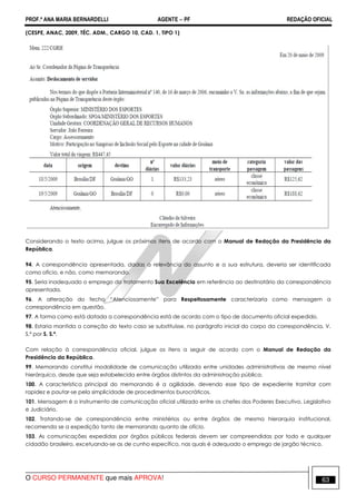PROF.ª ANA MARIA BERNARDELLI AGENTE − PF REDAÇÃO OFICIAL 
(CESPE, ANAC, 2009, TÉC. ADM., CARGO 10, CAD. 1, TIPO 1) 
Considerando o texto acima, julgue os próximos itens de acordo com o Manual de Redação da Presidência da 
República. 
94. A correspondência apresentada, dadas a relevância do assunto e a sua estrutura, deveria ser identificada 
como ofício, e não, como memorando. 
95. Seria inadequado o emprego do tratamento Sua Excelência em referência ao destinatário da correspondência 
apresentada. 
96. A alteração do fecho “Atenciosamente” para Respeitosamente caracterizaria como mensagem a 
correspondência em questão. 
97. A forma como está datada a correspondência está de acordo com o tipo de documento oficial expedido. 
98. Estaria mantida a correção do texto caso se substituísse, no parágrafo inicial do corpo da correspondência, V. 
S.ª por S. S.ª. 
Com relação à correspondência oficial, julgue os itens a seguir de acordo com o Manual de Redação da 
Presidência da República. 
99. Memorando constitui modalidade de comunicação utilizada entre unidades administrativas de mesmo nível 
hierárquico, desde que seja estabelecida entre órgãos distintos da administração pública. 
100. A característica principal do memorando é a agilidade, devendo esse tipo de expediente tramitar com 
rapidez e pautar-se pela simplicidade de procedimentos burocráticos. 
101. Mensagem é o instrumento de comunicação oficial utilizado entre os chefes dos Poderes Executivo, Legislativo 
e Judiciário. 
102. Tratando-se de correspondência entre ministérios ou entre órgãos de mesma hierarquia institucional, 
recomenda se a expedição tanto de memorando quanto de ofício. 
103. As comunicações expedidas por órgãos públicos federais devem ser compreendidas por todo e qualquer 
cidadão brasileiro, excetuando-se as de cunho específico, nas quais é adequado o emprego de jargão técnico. 
O CURSO PERMANENTE que mais APROVA! 63 
 