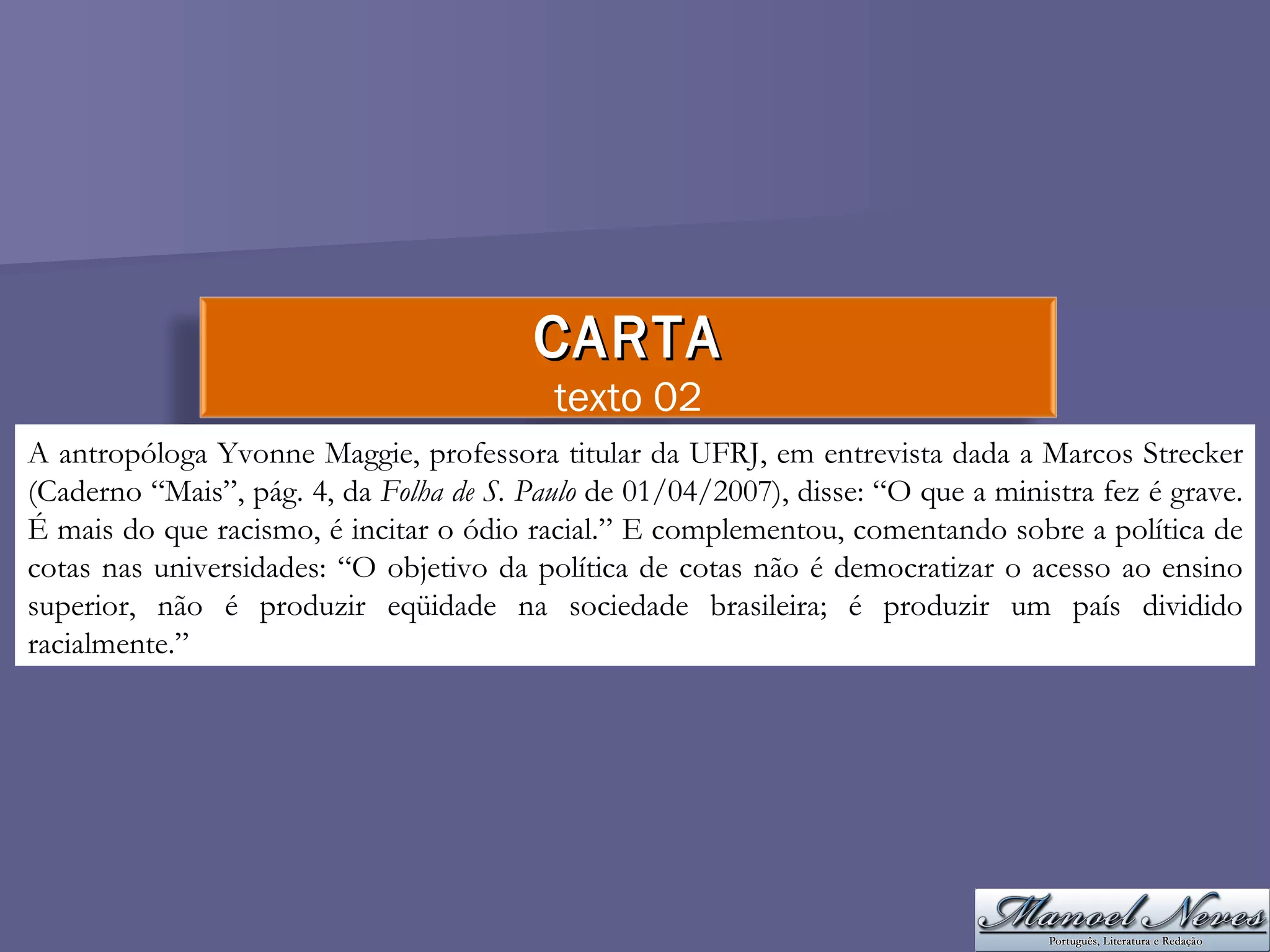 A antropóloga Yvonne Maggie, professora titular da UFRJ, em entrevista dada a Marcos Strecker (Caderno “Mais”, pág. 4, da  Folha de S. Paulo  de 01/04/2007), disse: “O que a ministra fez é grave. É mais do que racismo, é incitar o ódio racial.” E complementou, comentando sobre a política de cotas nas universidades: “O objetivo da política de cotas não é democratizar o acesso ao ensino superior, não é produzir eqüidade na sociedade brasileira; é produzir um país dividido racialmente.”  CARTA texto 02 