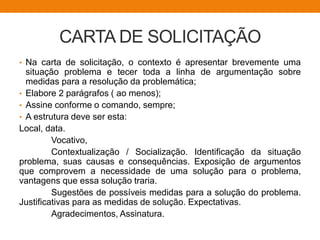 CARTA DE SOLICITAÇÃO
• Na carta de solicitação, o contexto é apresentar brevemente uma
situação problema e tecer toda a linha de argumentação sobre
medidas para a resolução da problemática;
• Elabore 2 parágrafos ( ao menos);
• Assine conforme o comando, sempre;
• A estrutura deve ser esta:
Local, data.
Vocativo,
Contextualização / Socialização. Identificação da situação
problema, suas causas e consequências. Exposição de argumentos
que comprovem a necessidade de uma solução para o problema,
vantagens que essa solução traria.
Sugestões de possíveis medidas para a solução do problema.
Justificativas para as medidas de solução. Expectativas.
Agradecimentos, Assinatura.
 