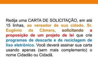 Redija uma CARTA DE SOLICITAÇÃO, em até
15 linhas, ao vereador de sua cidade, Sr.
Eugênio da Câmara, solicitando a
proposição de um projeto de lei que crie
programas de descarte e de reciclagem de
lixo eletrônico. Você deverá assinar sua carta
usando apenas (sem mais complemento) o
nome Cidadão ou Cidadã.
 