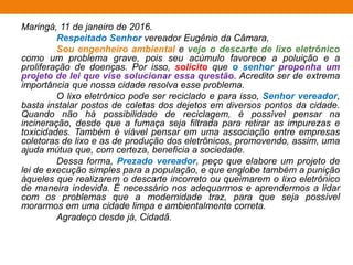 Maringá, 11 de janeiro de 2016.
Respeitado Senhor vereador Eugênio da Câmara,
Sou engenheiro ambiental e vejo o descarte de lixo eletrônico
como um problema grave, pois seu acúmulo favorece a poluição e a
proliferação de doenças. Por isso, solicito que o senhor proponha um
projeto de lei que vise solucionar essa questão. Acredito ser de extrema
importância que nossa cidade resolva esse problema.
O lixo eletrônico pode ser reciclado e para isso, Senhor vereador,
basta instalar postos de coletas dos dejetos em diversos pontos da cidade.
Quando não há possibilidade de reciclagem, é possível pensar na
incineração, desde que a fumaça seja filtrada para retirar as impurezas e
toxicidades. Também é viável pensar em uma associação entre empresas
coletoras de lixo e as de produção dos eletrônicos, promovendo, assim, uma
ajuda mútua que, com certeza, beneficia a sociedade.
Dessa forma, Prezado vereador, peço que elabore um projeto de
lei de execução simples para a população, e que englobe também a punição
àqueles que realizarem o descarte incorreto ou queimarem o lixo eletrônico
de maneira indevida. É necessário nos adequarmos e aprendermos a lidar
com os problemas que a modernidade traz, para que seja possível
morarmos em uma cidade limpa e ambientalmente correta.
Agradeço desde já, Cidadã.
 