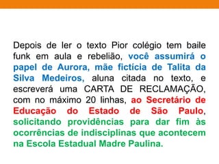 Depois de ler o texto Pior colégio tem baile
funk em aula e rebelião, você assumirá o
papel de Aurora, mãe fictícia de Talita da
Silva Medeiros, aluna citada no texto, e
escreverá uma CARTA DE RECLAMAÇÃO,
com no máximo 20 linhas, ao Secretário de
Educação do Estado de São Paulo,
solicitando providências para dar fim às
ocorrências de indisciplinas que acontecem
na Escola Estadual Madre Paulina.
 