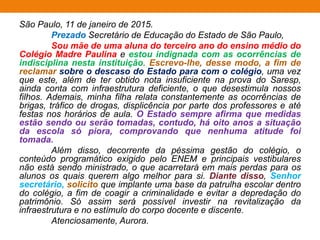 São Paulo, 11 de janeiro de 2015.
Prezado Secretário de Educação do Estado de São Paulo,
Sou mãe de uma aluna do terceiro ano do ensino médio do
Colégio Madre Paulina e estou indignada com as ocorrências de
indisciplina nesta instituição. Escrevo-lhe, desse modo, a fim de
reclamar sobre o descaso do Estado para com o colégio, uma vez
que este, além de ter obtido nota insuficiente na prova do Saresp,
ainda conta com infraestrutura deficiente, o que desestimula nossos
filhos. Ademais, minha filha relata constantemente as ocorrências de
brigas, tráfico de drogas, displicência por parte dos professores e até
festas nos horários de aula. O Estado sempre afirma que medidas
estão sendo ou serão tomadas, contudo, há oito anos a situação
da escola só piora, comprovando que nenhuma atitude foi
tomada.
Além disso, decorrente da péssima gestão do colégio, o
conteúdo programático exigido pelo ENEM e principais vestibulares
não está sendo ministrado, o que acarretará em mais perdas para os
alunos os quais querem algo melhor para si. Diante disso, Senhor
secretário, solicito que implante uma base da patrulha escolar dentro
do colégio, a fim de coagir a criminalidade e evitar a depredação do
patrimônio. Só assim será possível investir na revitalização da
infraestrutura e no estímulo do corpo docente e discente.
Atenciosamente, Aurora.
 