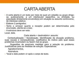 CARTAABERTA
• A carta aberta é um texto por meio do qual um cidadão ou grupo dirige-
se, publicamente, a um interlocutor específico, ou entidade, ou
população diretamente envolvido(s) em situação ou assunto controverso,
de interesse coletivo;
• Elabore 2 parágrafos;
• Tanto o emissor quanto o receptor podem ser determinados pelo
enunciado, atente-se a isso;
• A estrutura deve ser esta:
Local, data.
Carta aberta + destinatário+ assunto
Contextualização / Socialização. Identificação da situação problema,
suas causas e consequências. Justificativa do motivo pelo qual esses
problemas incomodam ou fazem mal ao grupo.
Sugestões de possíveis medidas para a solução do problema.
Justificativas para as medidas de solução. Expectativas.
Agradecimentos,
Assinatura.
• *local e data podem vir após o corpo de texto.
 
