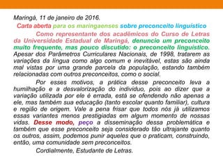 Maringá, 11 de janeiro de 2016.
Carta aberta para os maringaenses sobre preconceito linguístico
Como representante dos acadêmicos do Curso de Letras
da Universidade Estadual de Maringá, denuncio um preconceito
muito frequente, mas pouco discutido: o preconceito linguístico.
Apesar dos Parâmetros Curriculares Nacionais, de 1998, tratarem as
variações da língua como algo comum e inevitável, estas são ainda
mal vistas por uma grande parcela da população, estando também
relacionadas com outros preconceitos, como o social.
Por esses motivos, a prática desse preconceito leva a
humilhação e a desvalorização do individuo, pois ao dizer que a
variação utilizada por ele é errada, está se ofendendo não apenas a
ele, mas também sua educação (tanto escolar quanto familiar), cultura
e região de origem. Vale a pena frisar que todos nós já utilizamos
essas variantes menos prestigiadas em algum momento de nossas
vidas. Desse modo, peço a disseminação dessa problemática e
também que esse preconceito seja considerado tão ultrajante quanto
os outros, assim, podemos punir aqueles que o praticam, construindo,
então, uma comunidade sem preconceitos.
Cordialmente, Estudante de Letras.
 