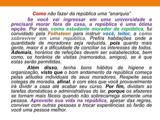 Como não fazer da república uma “anarquia”
Se você vai ingressar em uma universidade e
precisará morar fora de casa, a república é uma ótima
opção. Por isso, como estudante morador de república, fui
convidado pela Folhateen para instruir você, leitor, a como
sobreviver em uma república. Prefira habitações onde a
quantidade de moradores seja reduzida, pois quanto mais
gente, maior é a dificuldade de conciliar os interesses de todos.
Ademais, horários de refeições devem ser estabelecidos, bem
como, os horários de visitas (namorados, amigos), se é que
estas serão permitidas.
Além disso, tenha bons hábitos de higiene e
organização, visto que o bom andamento da república começa
pelas atitudes individuais de seus moradores. Respeite seus
colegas de moradia, afinal, é com eles que você provavelmente
irá dividir a casa até acabar seu curso. Por fim, dividam as
tarefas domésticas e administrativas do lar, porque os afazeres
se tornam mais fáceis quando não sobrecarrega somente uma
pessoa. Aproveite sua vida na república, apesar das regras,
conviver com outras pessoas e trocar experiências só farão de
você uma pessoa melhor.
 