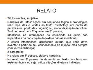 RELATO
• Título simples, subjetivo;
• Narrativa de fatos/ ações em sequência lógica e cronológica
(não faça idas e vindas no texto; estabeleça um ponto de
partida e um ponto de chegada) ou, ainda, descrição de rotina.
Tanto no relato em 1ª quanto em 3ª pessoa;
• Identifique as informações do enunciado as quais são
imperativas na construção do texto e não as modifique;
• A essas informações, acrescente outras, que você deve
inventar a partir de seu conhecimento de mundo, mas sempre
com verossimilhança;
• 2 parágrafos;
• No relato em 1ª pessoa, elabore narrativa;
• No relato em 3ª pessoa, fundamente seu texto com base em
testemunho(s), ou seja, utilize citações diretas e indiretas.
 