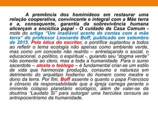 A premência dos hominídeos em restaurar uma
relação cooperativa, convincente e integral com a Mãe terra
e a, consequente, garantia da sobrevivência humana
alicerçam a encíclica papal - O cuidado da Casa Comum -
mote do artigo “Um inadiável acerto de contas com a mãe
terra” do professor Leonardo Boff, publicado em setembro
de 2015. Pela ótica do escritor, o pontífice suplantou a todos
ao refletir o tema ecologia não apenas como ambiente verde,
mas como um conceito não restrito – entrelaçando o social, o
educacional, o político, o espiritual -, guiando seu “dogma verde”
não somente ao clero, mas a toda a humanidade. Para o sumo
sacerdote – atesta o teólogo – é fundamental criar-se um estilo
de vida que harmonize produção, consumo e natureza em
detrimento do arquétipo hodierno do homem como mestre e
dono da terra. Por fim, Boff assente o quanto o papa Francisco
é cônscio da responsabilidade que a igreja carrega perante o
iminente colapso planetário ecológico, além de valer-se da
doutrina “Laudato Si” para outorgar uma hercúlea censura ao
antropocentrismo da humanidade.
 