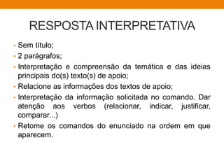 RESPOSTA INTERPRETATIVA
• Sem título;
• 2 parágrafos;
• Interpretação e compreensão da temática e das ideias
principais do(s) texto(s) de apoio;
• Relacione as informações dos textos de apoio;
• Interpretação da informação solicitada no comando. Dar
atenção aos verbos (relacionar, indicar, justificar,
comparar...)
• Retome os comandos do enunciado na ordem em que
aparecem.
 