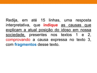 Redija, em até 15 linhas, uma resposta
interpretativa, que indique as causas que
explicam a atual posição do idoso em nossa
sociedade, presentes nos textos 1 e 2,
comprovando a causa expressa no texto 3,
com fragmentos desse texto.
 