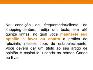 Na condição de frequentador/cliente de
shopping-centers, redija um texto, em até
quinze linhas, no qual você manifeste sua
opinião a favor ou contra a prática do
rolezinho nesses tipos de estabelecimento.
Você deverá dar um título ao seu artigo de
opinião e assiná-lo, usando os nomes Carlos
ou Eva.
 