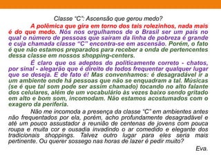 Classe “C”: Ascensão que gerou medo?
A polêmica que gira em torno dos tais rolezinhos, nada mais
é do que medo. Nós nos orgulhamos de o Brasil ser um país no
qual o número de pessoas que saíram da linha de pobreza é grande
e cuja chamada classe “C” encontra-se em ascensão. Porém, o fato
é que não estamos preparados para receber a onda de pertencentes
dessa classe em nossos shopping-centers.
É claro que os adeptos do politicamente correto - chatos,
por sinal - alegarão que é direito de todos frequentar qualquer lugar
que se deseja. E de fato é! Mas convenhamos: é desagradável ir a
um ambiente onde há pessoas que não se enquadram a tal. Músicas
(se é que tal som pode ser assim chamado) tocando no alto falante
dos celulares, além de um vocabulário às vezes baixo sendo gritado
em alto e bom som, incomodam. Não estamos acostumados com o
exagero da periferia.
Não me incomoda a presença da classe “C” em ambientes antes
não frequentados por ela, porém, acho profundamente desagradável e
até um pouco assustador a reunião de centenas de jovens com pouca
roupa e muita cor e ousadia invadindo o ar comedido e elegante dos
tradicionais shoppings. Talvez outro lugar para eles seria mais
pertinente. Ou querer sossego nas horas de lazer é pedir muito?
Eva.
 